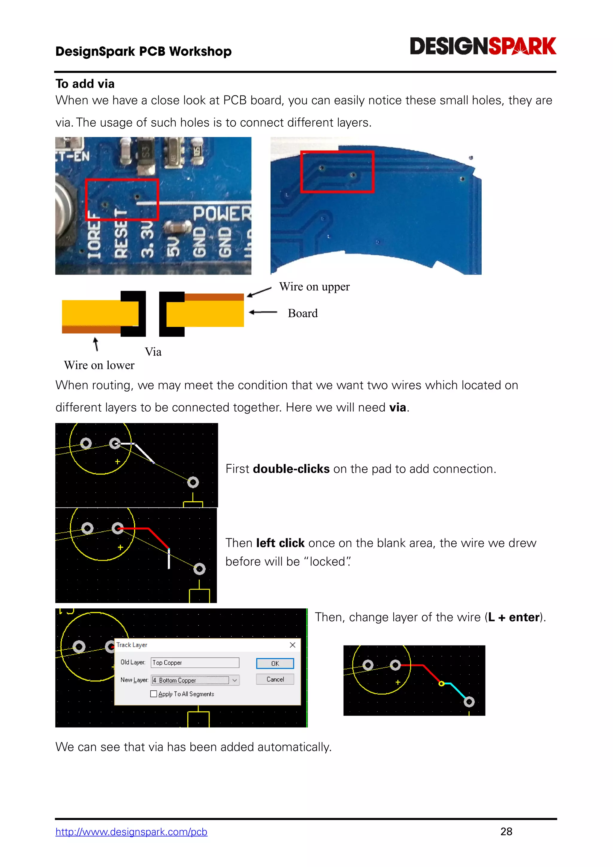 http://www.designspark.com/pcb 28
To add via
When we have a close look at PCB board, you can easily notice these small holes, they are
via. The usage of such holes is to connect different layers.
When routing, we may meet the condition that we want two wires which located on
different layers to be connected together. Here we will need via.
First double-clicks on the pad to add connection.
Then left click once on the blank area, the wire we drew
before will be “locked”.
Then, change layer of the wire (L + enter).
We can see that via has been added automatically.
Wire on lower
layer
Via
Wire on upper
layer
Board
 