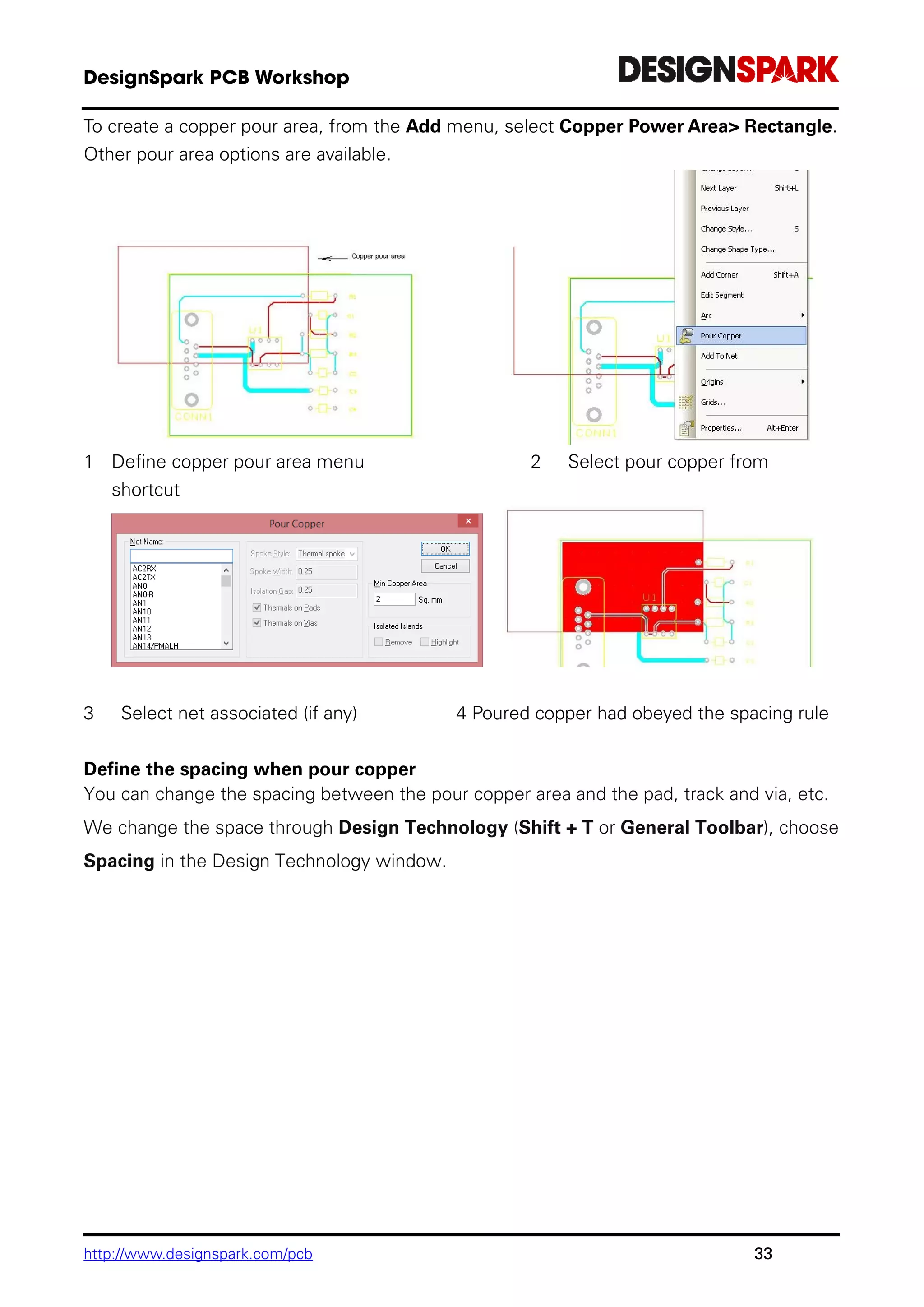 http://www.designspark.com/pcb 33
To create a copper pour area, from the Add menu, select Copper Power Area> Rectangle.
Other pour area options are available.
1 Define copper pour area menu 2 Select pour copper from
shortcut
3 Select net associated (if any) 4 Poured copper had obeyed the spacing rule
Define the spacing when pour copper
You can change the spacing between the pour copper area and the pad, track and via, etc.
We change the space through Design Technology (Shift + T or General Toolbar), choose
Spacing in the Design Technology window.
 