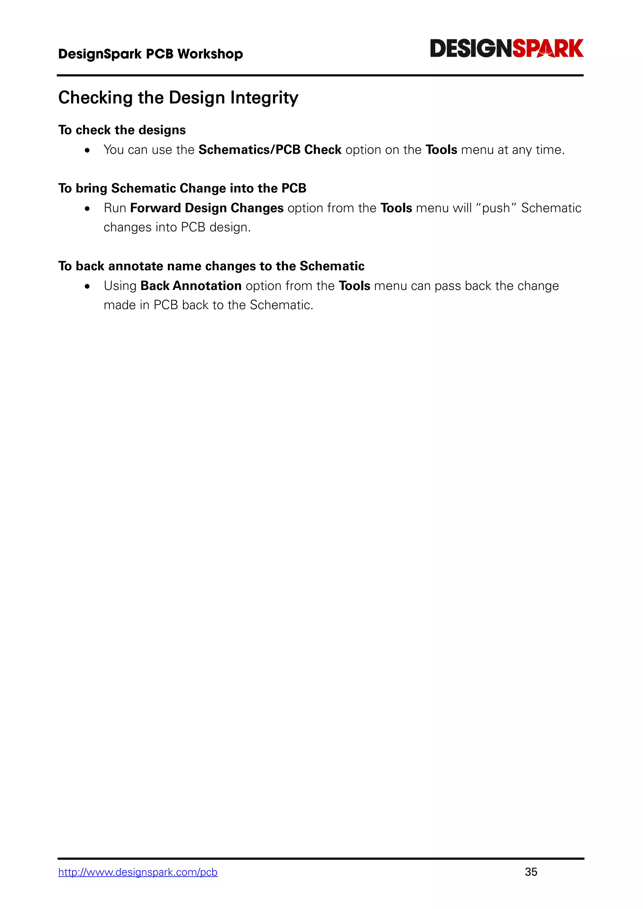 http://www.designspark.com/pcb 35
Checking the Design Integrity
To check the designs
 You can use the Schematics/PCB Check option on the Tools menu at any time.
To bring Schematic Change into the PCB
 Run Forward Design Changes option from the Tools menu will “push” Schematic
changes into PCB design.
To back annotate name changes to the Schematic
 Using Back Annotation option from the Tools menu can pass back the change
made in PCB back to the Schematic.
 