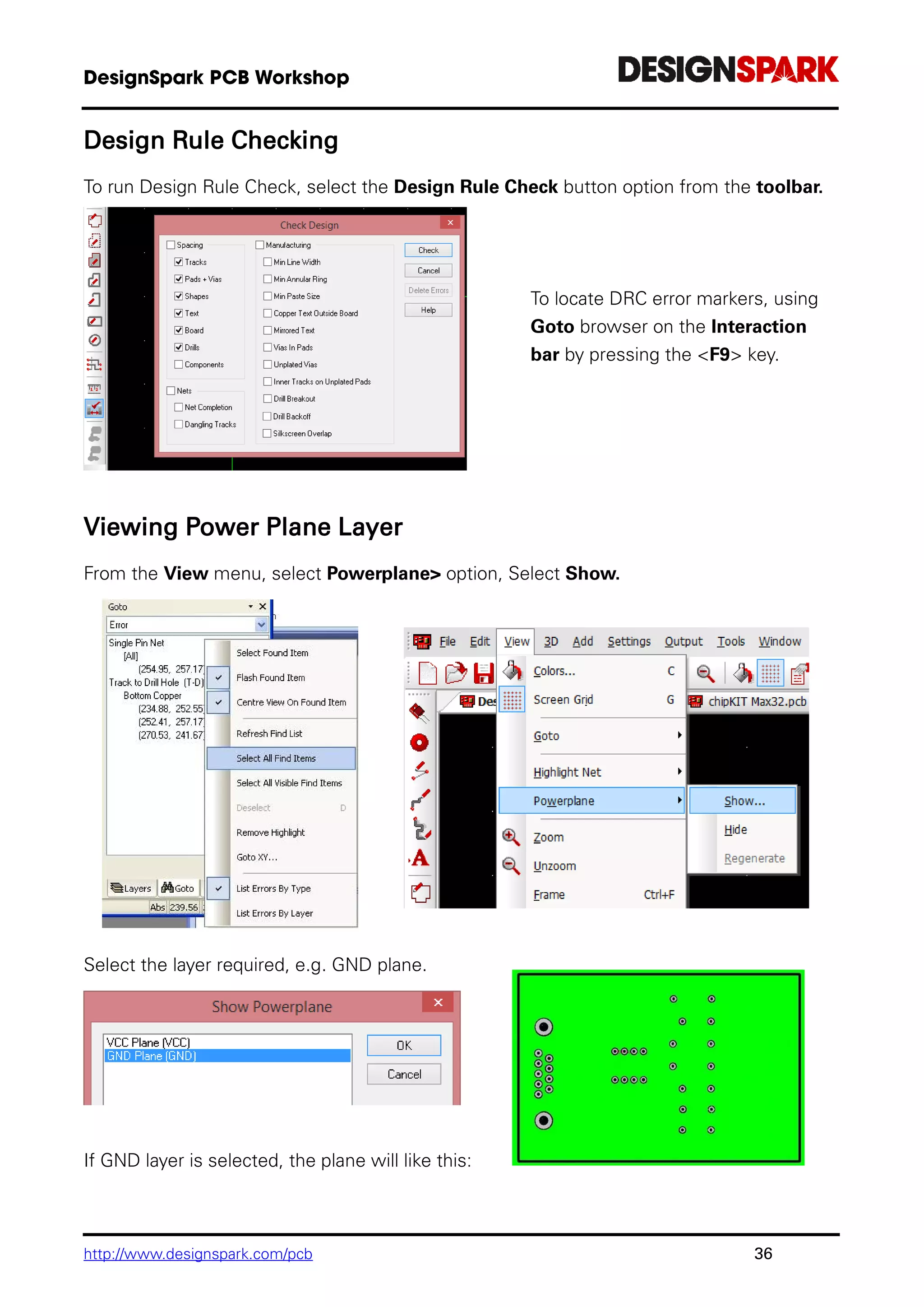 http://www.designspark.com/pcb 36
Design Rule Checking
To run Design Rule Check, select the Design Rule Check button option from the toolbar.
To locate DRC error markers, using
Goto browser on the Interaction
bar by pressing the <F9> key.
Viewing Power Plane Layer
From the View menu, select Powerplane> option, Select Show.
Select the layer required, e.g. GND plane.
If GND layer is selected, the plane will like this:
 