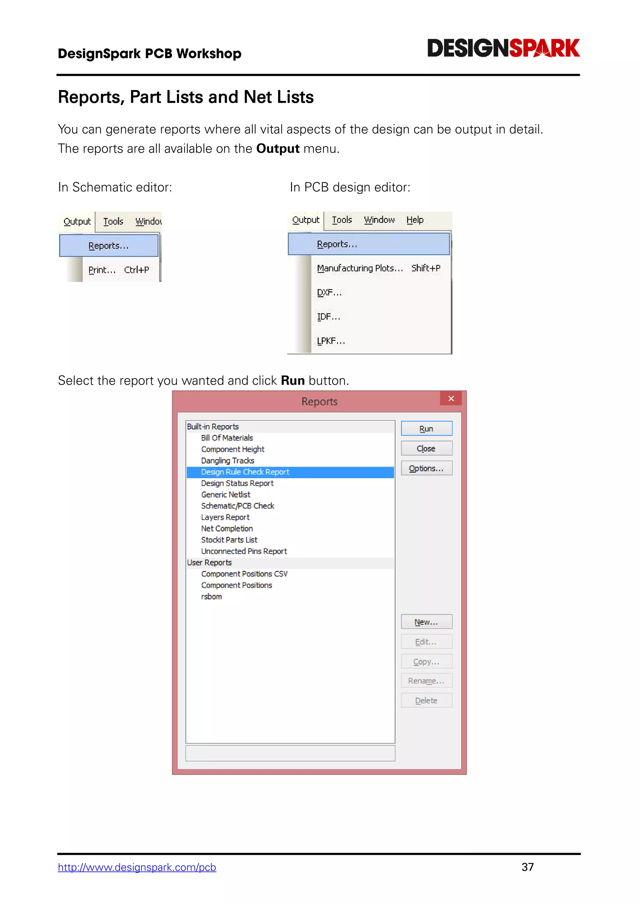 http://www.designspark.com/pcb 37
Reports, Part Lists and Net Lists
You can generate reports where all vital aspects of the design can be output in detail.
The reports are all available on the Output menu.
In Schematic editor: In PCB design editor:
Select the report you wanted and click Run button.
 