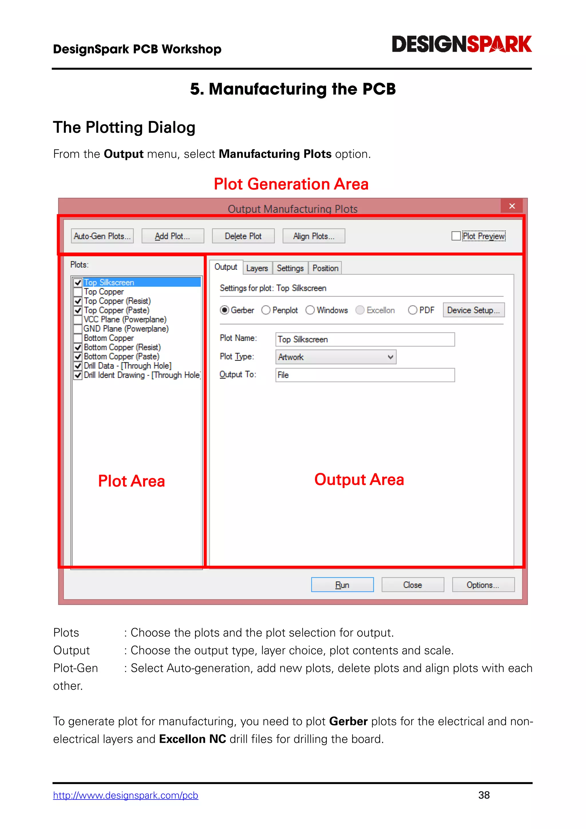 http://www.designspark.com/pcb 38
The Plotting Dialog
From the Output menu, select Manufacturing Plots option.
Plots : Choose the plots and the plot selection for output.
Output : Choose the output type, layer choice, plot contents and scale.
Plot-Gen : Select Auto-generation, add new plots, delete plots and align plots with each
other.
To generate plot for manufacturing, you need to plot Gerber plots for the electrical and non-
electrical layers and Excellon NC drill files for drilling the board.
Plot Generation Area
Plot Area Output Area
 