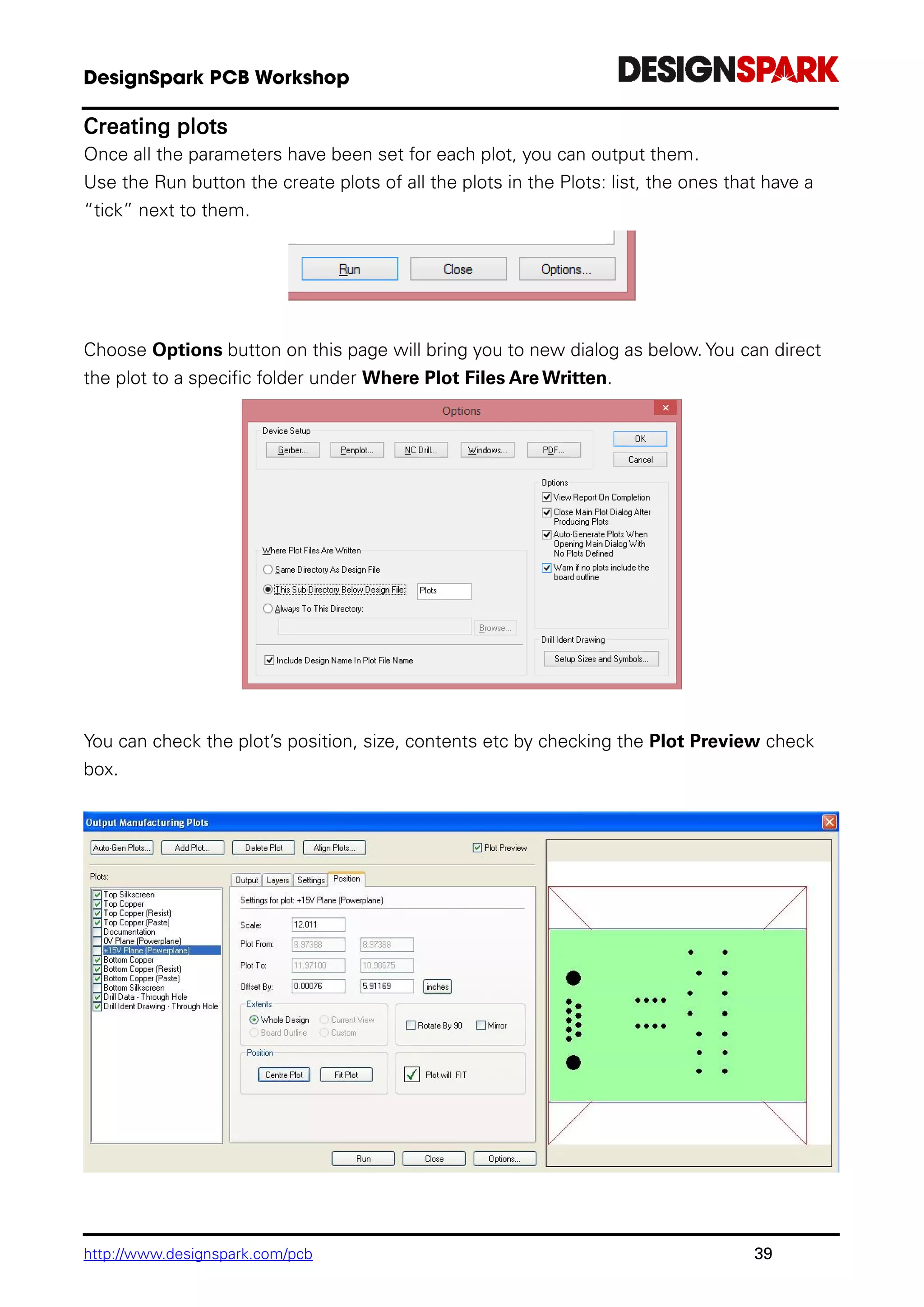 http://www.designspark.com/pcb 39
Creating plots
Once all the parameters have been set for each plot, you can output them.
Use the Run button the create plots of all the plots in the Plots: list, the ones that have a
“tick” next to them.
Choose Options button on this page will bring you to new dialog as below. You can direct
the plot to a specific folder under Where Plot Files Are Written.
You can check the plot’s position, size, contents etc by checking the Plot Preview check
box.
 