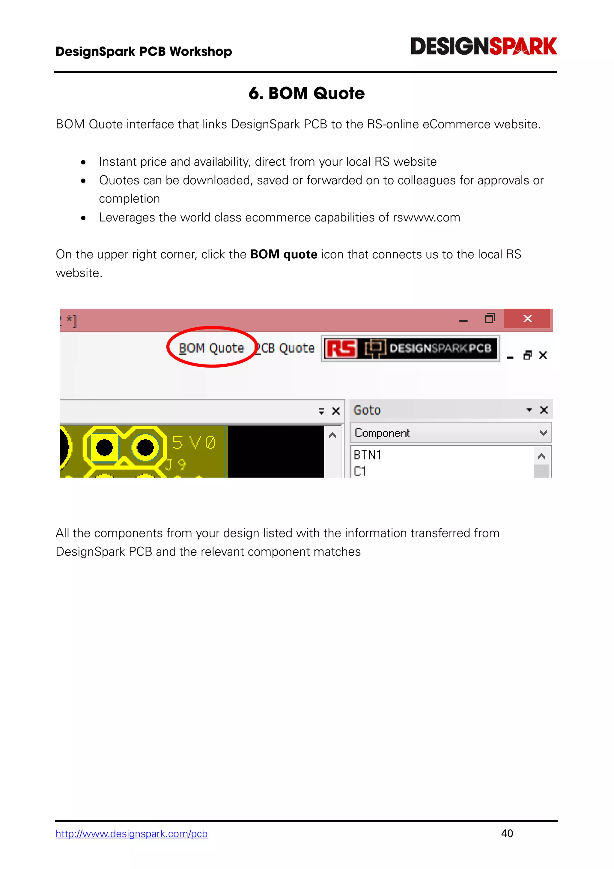 http://www.designspark.com/pcb 40
BOM Quote interface that links DesignSpark PCB to the RS-online eCommerce website.
 Instant price and availability, direct from your local RS website
 Quotes can be downloaded, saved or forwarded on to colleagues for approvals or
completion
 Leverages the world class ecommerce capabilities of rswww.com
On the upper right corner, click the BOM quote icon that connects us to the local RS
website.
All the components from your design listed with the information transferred from
DesignSpark PCB and the relevant component matches
 