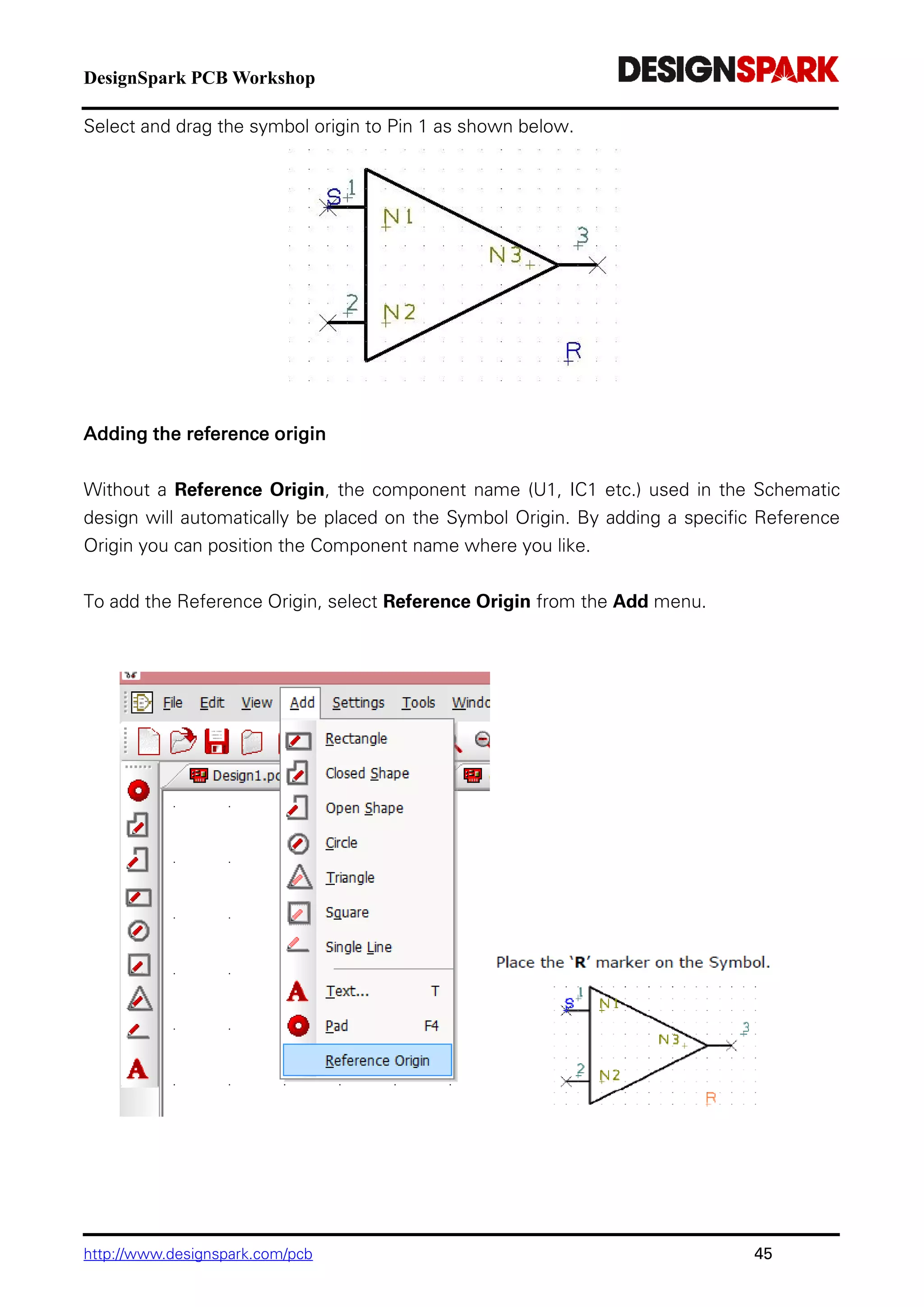 DesignSpark PCB Workshop
http://www.designspark.com/pcb 45
Select and drag the symbol origin to Pin 1 as shown below.
Adding the reference origin
Without a Reference Origin, the component name (U1, IC1 etc.) used in the Schematic
design will automatically be placed on the Symbol Origin. By adding a specific Reference
Origin you can position the Component name where you like.
To add the Reference Origin, select Reference Origin from the Add menu.
 