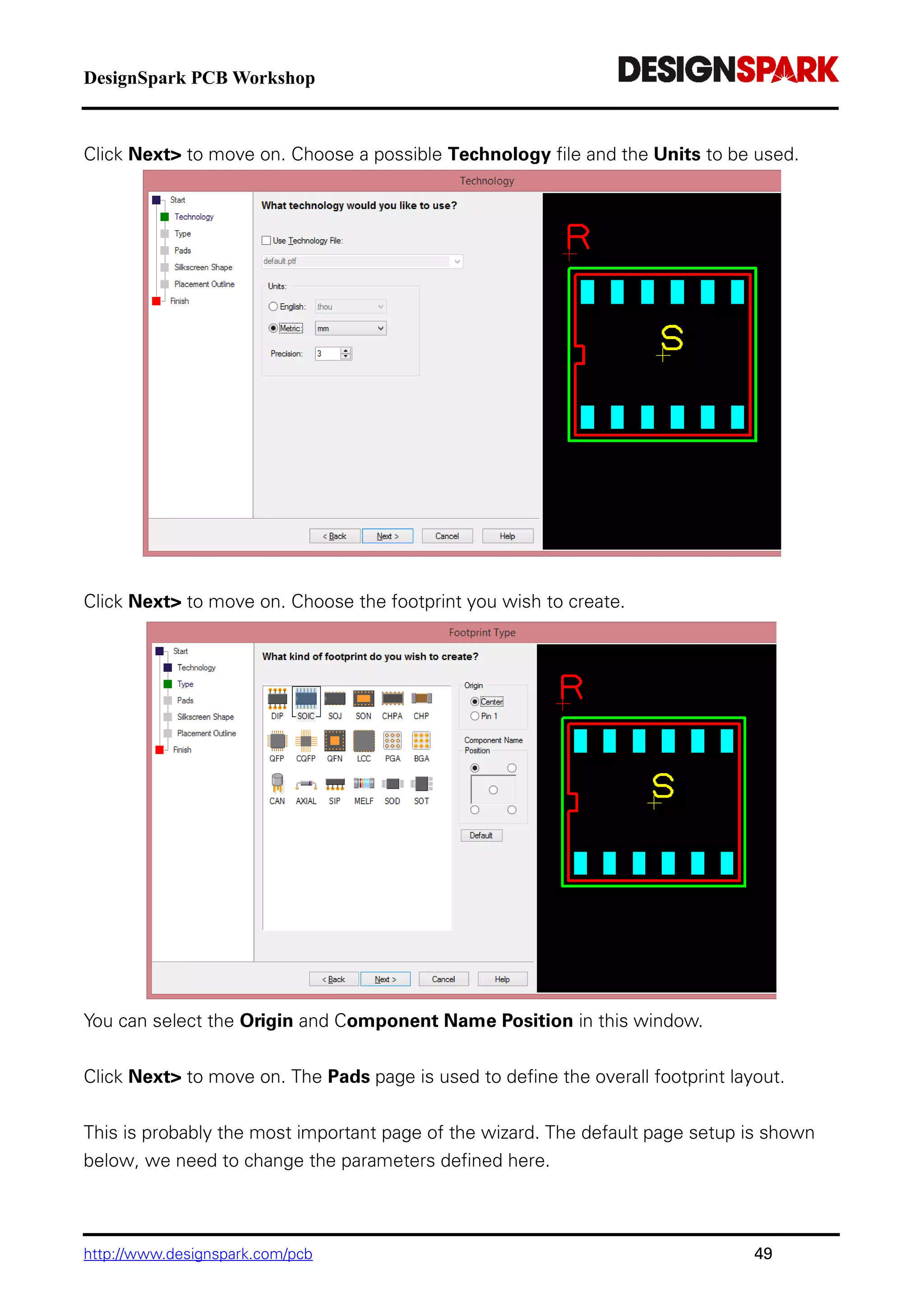 DesignSpark PCB Workshop
http://www.designspark.com/pcb 49
Click Next> to move on. Choose a possible Technology file and the Units to be used.
Click Next> to move on. Choose the footprint you wish to create.
You can select the Origin and Component Name Position in this window.
Click Next> to move on. The Pads page is used to define the overall footprint layout.
This is probably the most important page of the wizard. The default page setup is shown
below, we need to change the parameters defined here.
 