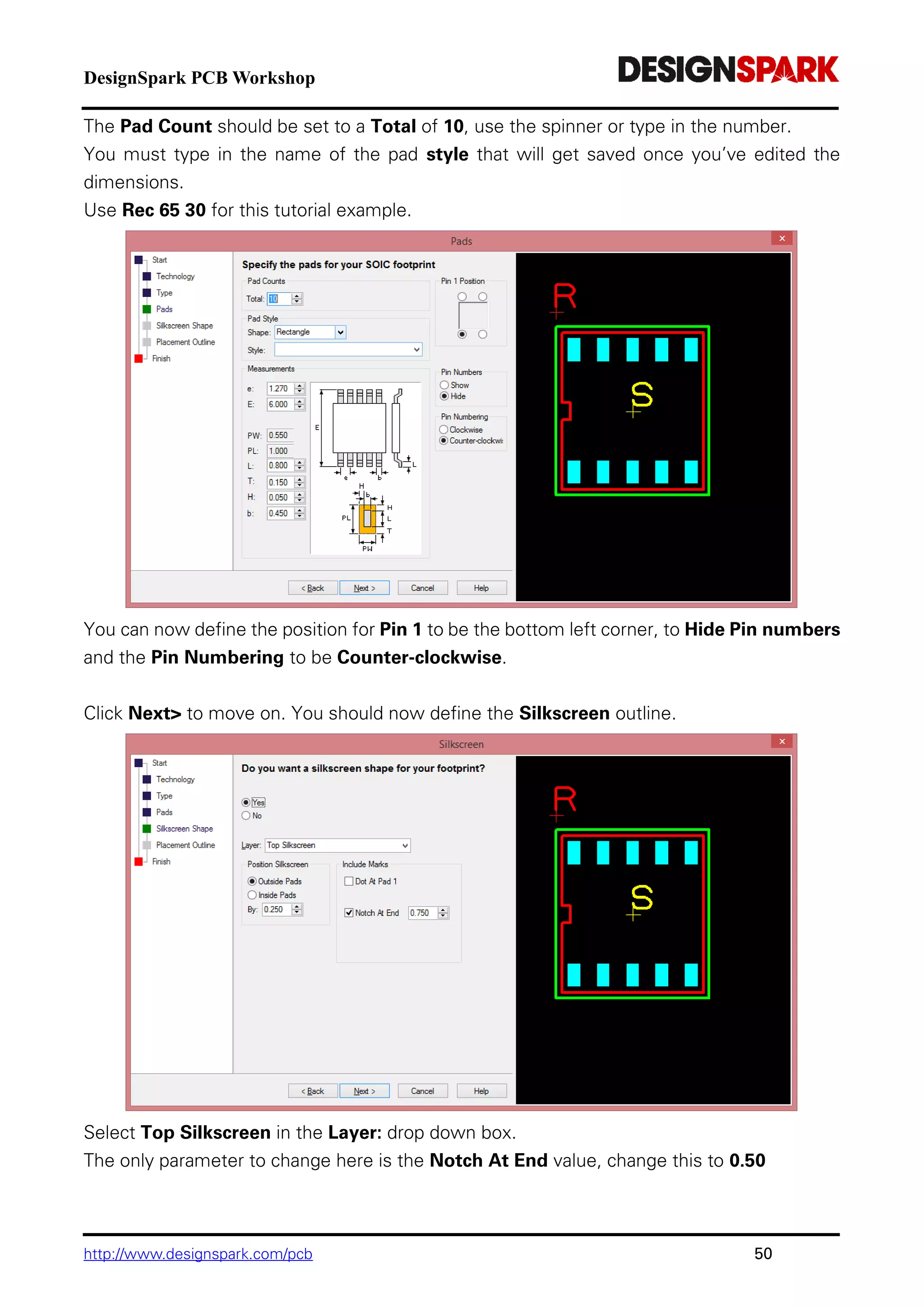 DesignSpark PCB Workshop
http://www.designspark.com/pcb 50
The Pad Count should be set to a Total of 10, use the spinner or type in the number.
You must type in the name of the pad style that will get saved once you’ve edited the
dimensions.
Use Rec 65 30 for this tutorial example.
You can now define the position for Pin 1 to be the bottom left corner, to Hide Pin numbers
and the Pin Numbering to be Counter-clockwise.
Click Next> to move on. You should now define the Silkscreen outline.
Select Top Silkscreen in the Layer: drop down box.
The only parameter to change here is the Notch At End value, change this to 0.50
 