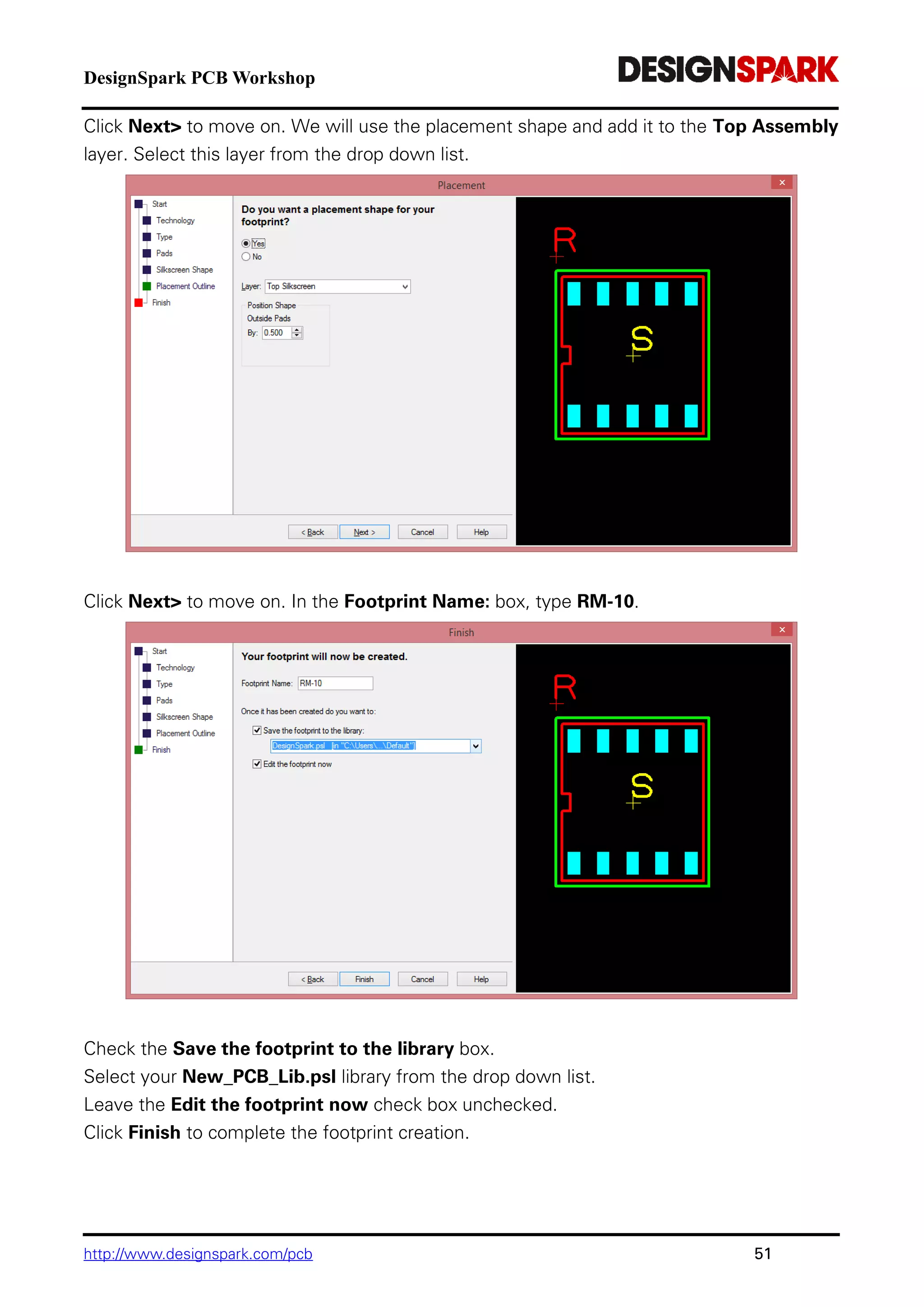 DesignSpark PCB Workshop
http://www.designspark.com/pcb 51
Click Next> to move on. We will use the placement shape and add it to the Top Assembly
layer. Select this layer from the drop down list.
Click Next> to move on. In the Footprint Name: box, type RM-10.
Check the Save the footprint to the library box.
Select your New_PCB_Lib.psl library from the drop down list.
Leave the Edit the footprint now check box unchecked.
Click Finish to complete the footprint creation.
 