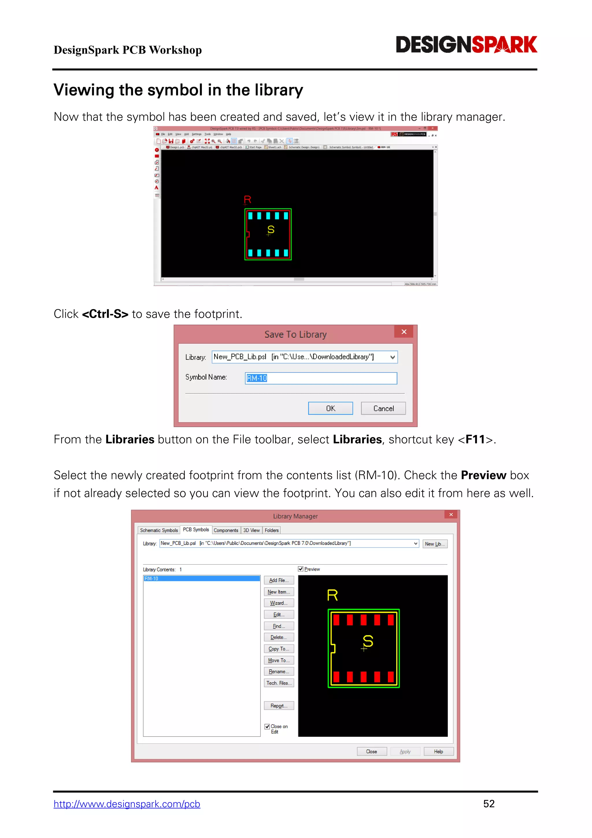 DesignSpark PCB Workshop
http://www.designspark.com/pcb 52
Viewing the symbol in the library
Now that the symbol has been created and saved, let’s view it in the library manager.
Click <Ctrl-S> to save the footprint.
From the Libraries button on the File toolbar, select Libraries, shortcut key <F11>.
Select the newly created footprint from the contents list (RM-10). Check the Preview box
if not already selected so you can view the footprint. You can also edit it from here as well.
 