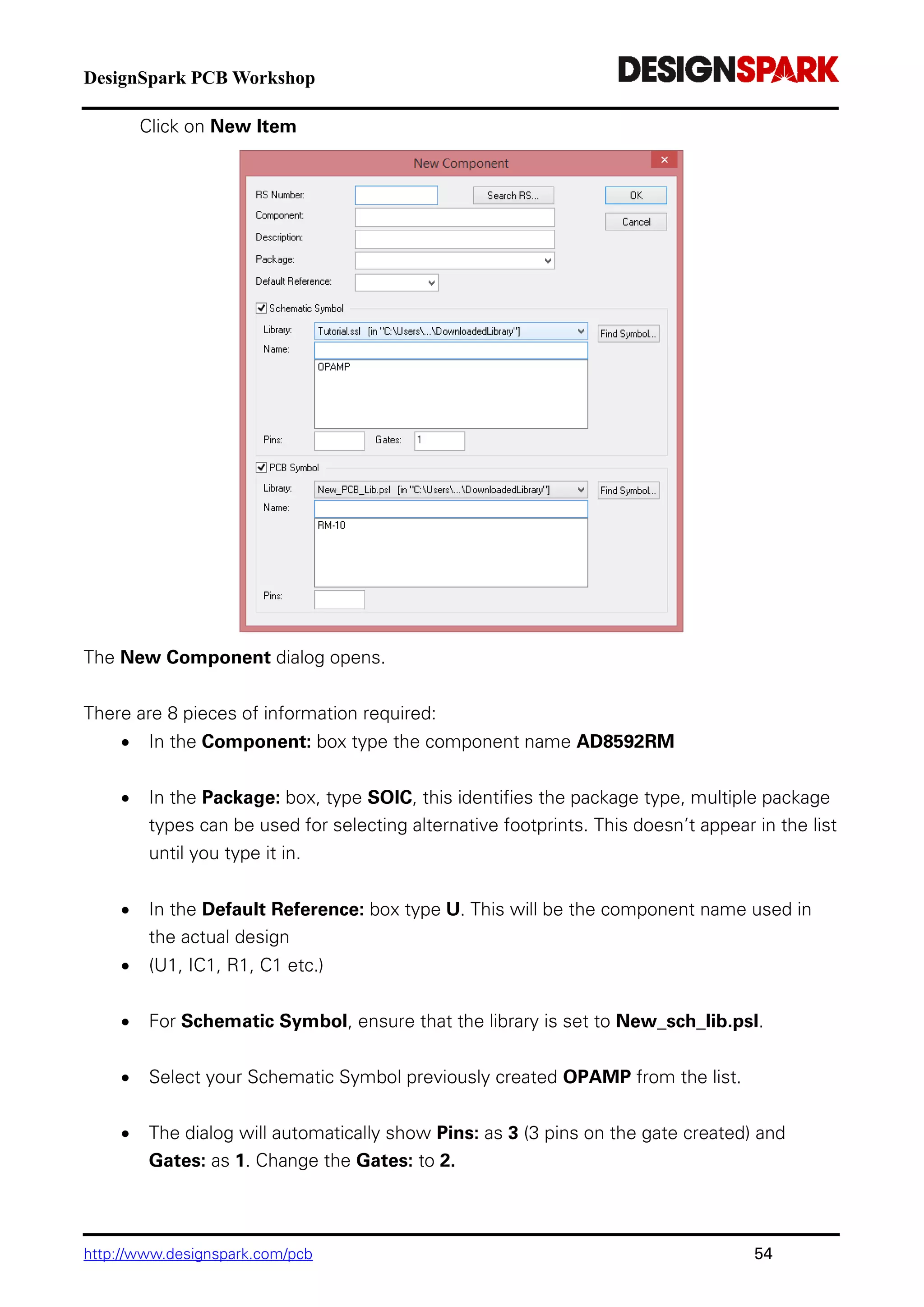 DesignSpark PCB Workshop
http://www.designspark.com/pcb 54
Click on New Item
The New Component dialog opens.
There are 8 pieces of information required:
 In the Component: box type the component name AD8592RM
 In the Package: box, type SOIC, this identifies the package type, multiple package
types can be used for selecting alternative footprints. This doesn’t appear in the list
until you type it in.
 In the Default Reference: box type U. This will be the component name used in
the actual design
 (U1, IC1, R1, C1 etc.)
 For Schematic Symbol, ensure that the library is set to New_sch_lib.psl.
 Select your Schematic Symbol previously created OPAMP from the list.
 The dialog will automatically show Pins: as 3 (3 pins on the gate created) and
Gates: as 1. Change the Gates: to 2.
 
