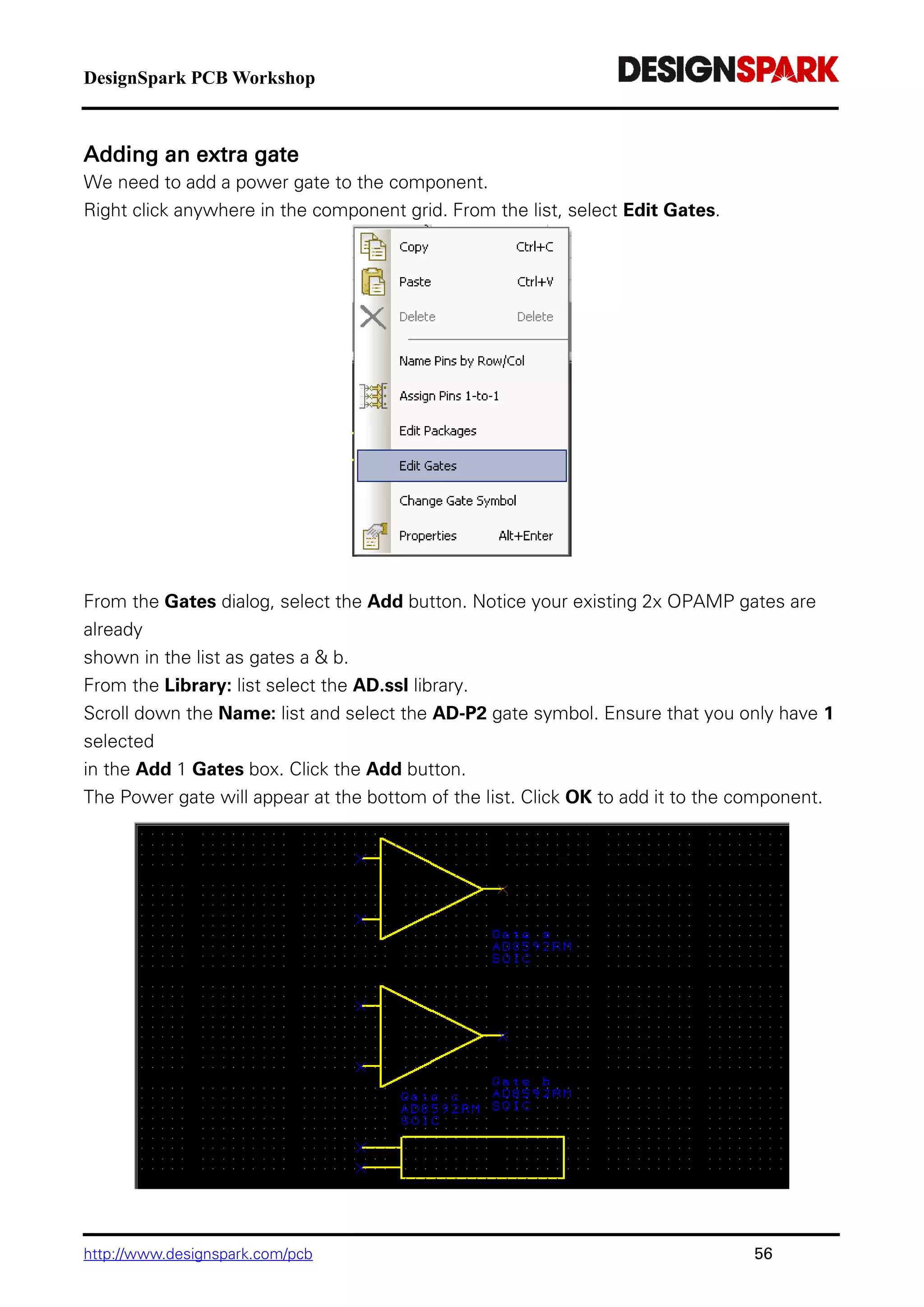 DesignSpark PCB Workshop
http://www.designspark.com/pcb 56
Adding an extra gate
We need to add a power gate to the component.
Right click anywhere in the component grid. From the list, select Edit Gates.
From the Gates dialog, select the Add button. Notice your existing 2x OPAMP gates are
already
shown in the list as gates a & b.
From the Library: list select the AD.ssl library.
Scroll down the Name: list and select the AD-P2 gate symbol. Ensure that you only have 1
selected
in the Add 1 Gates box. Click the Add button.
The Power gate will appear at the bottom of the list. Click OK to add it to the component.
 