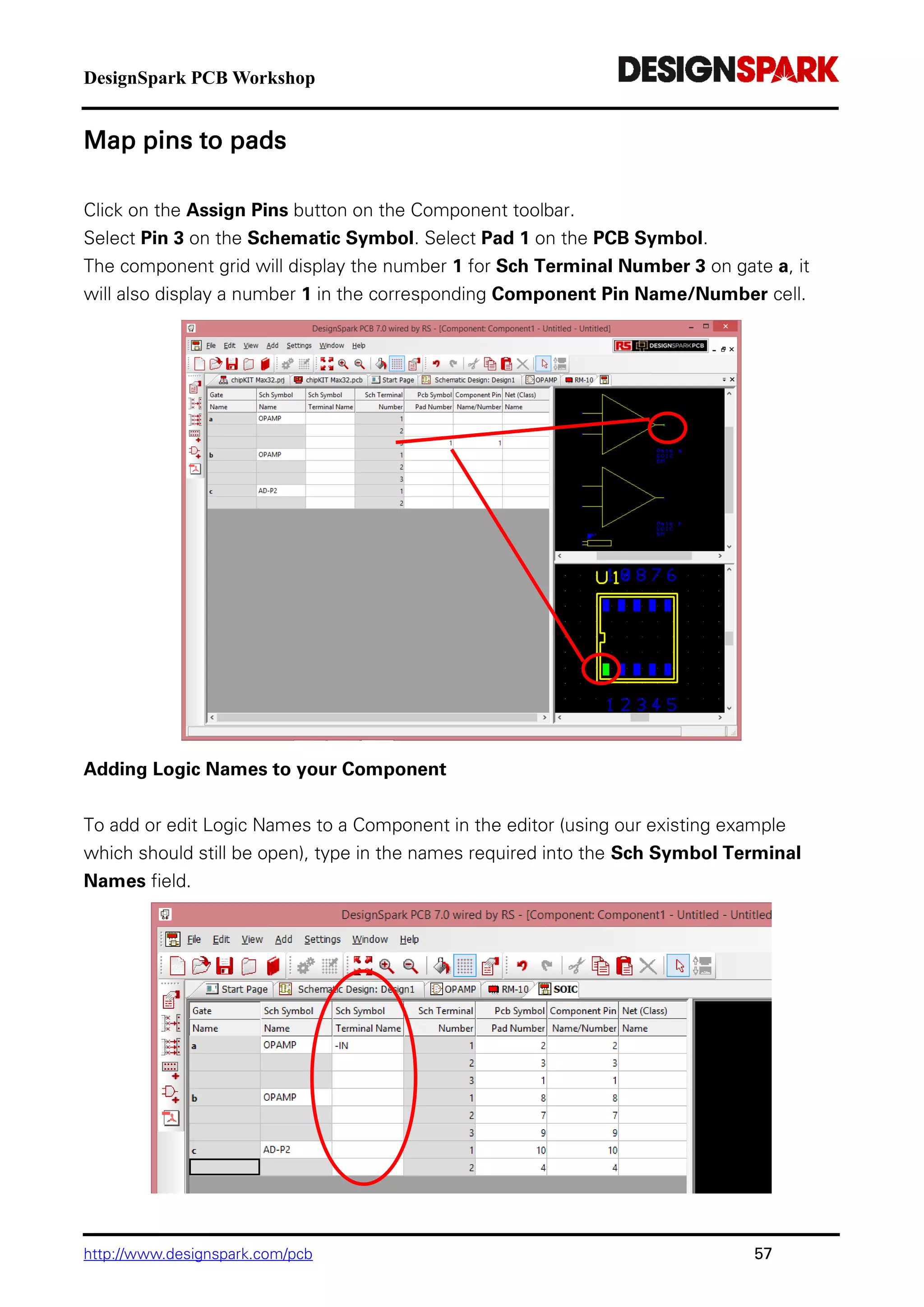 DesignSpark PCB Workshop
http://www.designspark.com/pcb 57
Map pins to pads
Click on the Assign Pins button on the Component toolbar.
Select Pin 3 on the Schematic Symbol. Select Pad 1 on the PCB Symbol.
The component grid will display the number 1 for Sch Terminal Number 3 on gate a, it
will also display a number 1 in the corresponding Component Pin Name/Number cell.
Adding Logic Names to your Component
To add or edit Logic Names to a Component in the editor (using our existing example
which should still be open), type in the names required into the Sch Symbol Terminal
Names field.
 