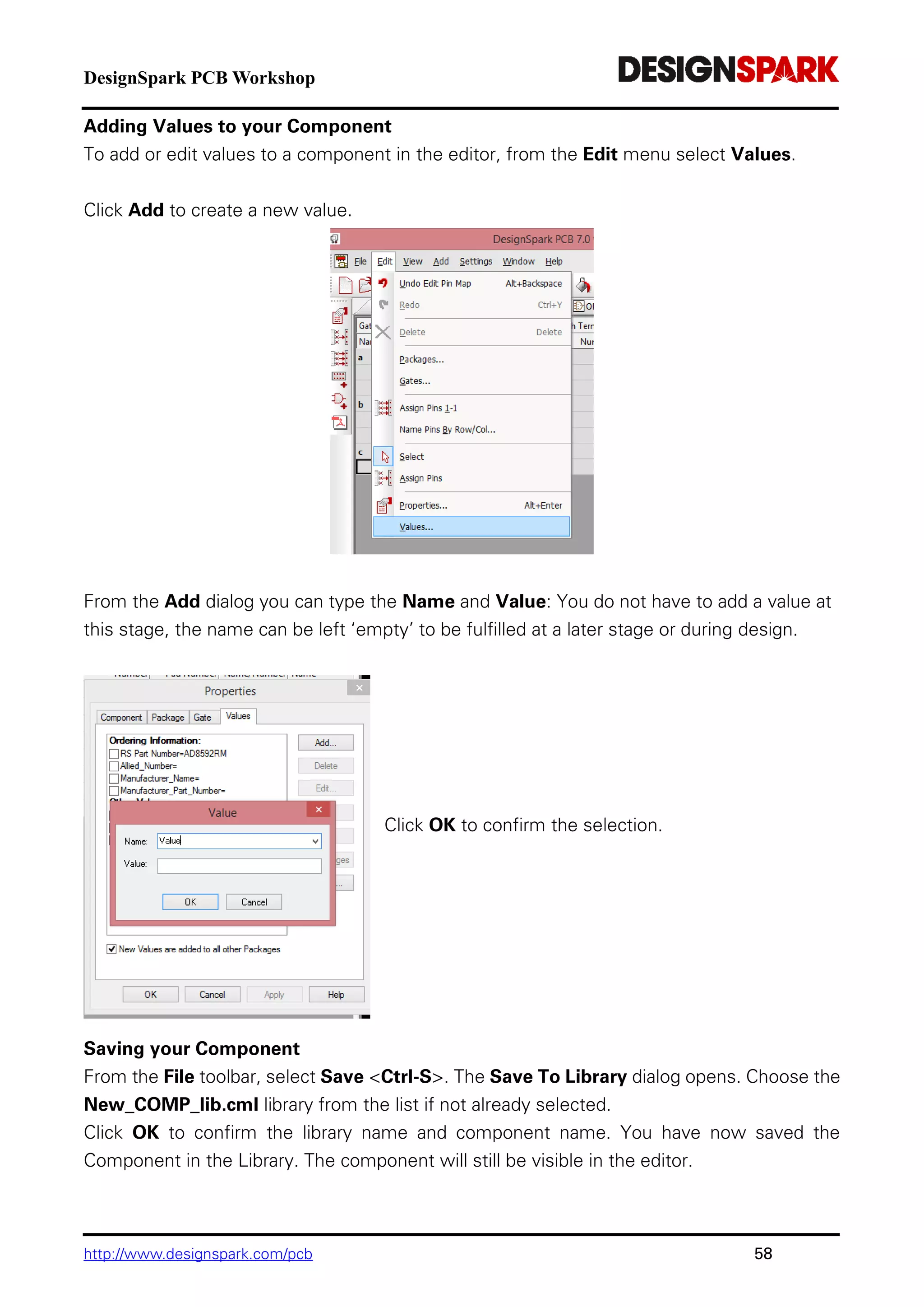 DesignSpark PCB Workshop
http://www.designspark.com/pcb 58
Adding Values to your Component
To add or edit values to a component in the editor, from the Edit menu select Values.
Click Add to create a new value.
From the Add dialog you can type the Name and Value: You do not have to add a value at
this stage, the name can be left ‘empty’ to be fulfilled at a later stage or during design.
Click OK to confirm the selection.
Saving your Component
From the File toolbar, select Save <Ctrl-S>. The Save To Library dialog opens. Choose the
New_COMP_lib.cml library from the list if not already selected.
Click OK to confirm the library name and component name. You have now saved the
Component in the Library. The component will still be visible in the editor.
 
