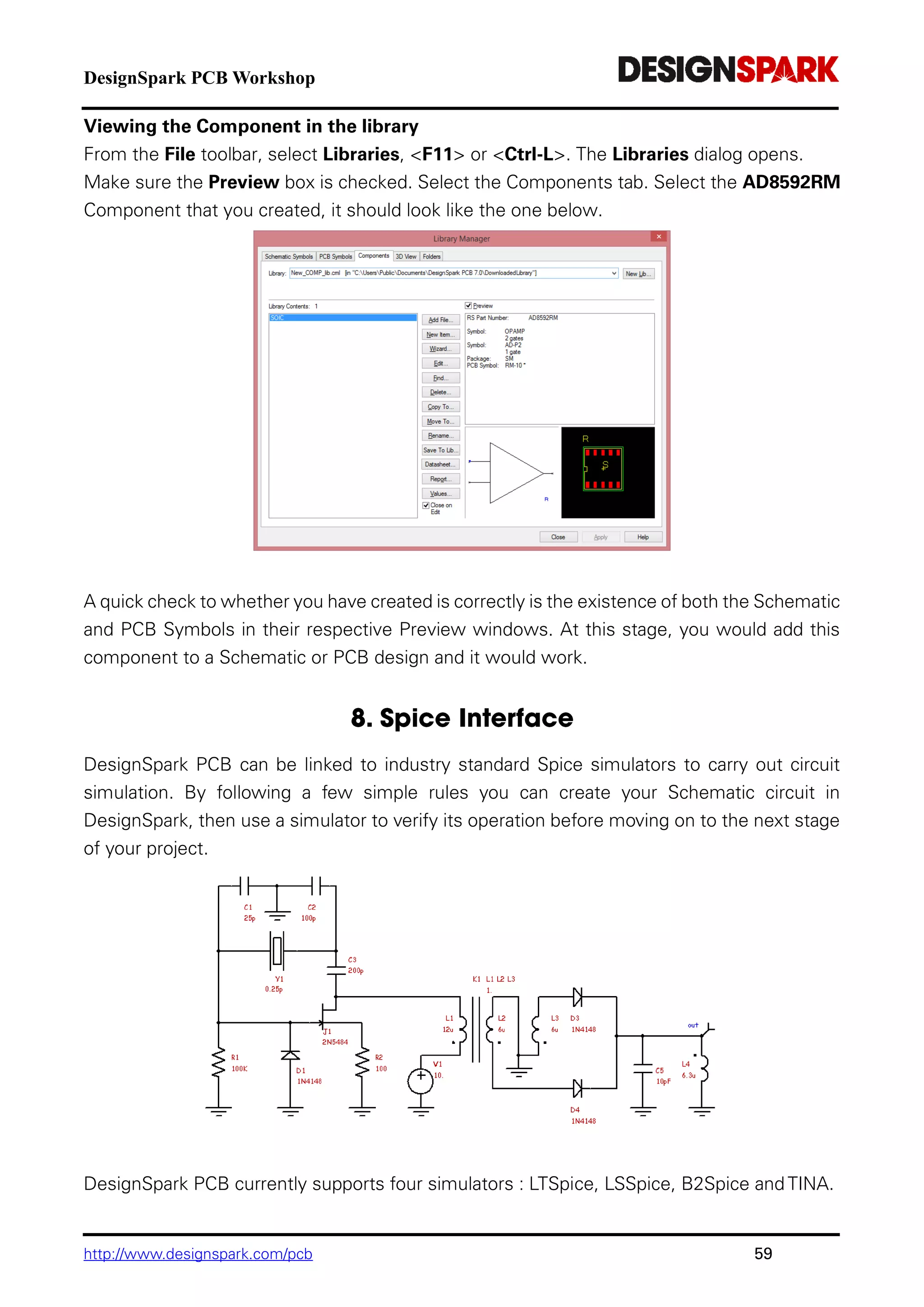 DesignSpark PCB Workshop
http://www.designspark.com/pcb 59
Viewing the Component in the library
From the File toolbar, select Libraries, <F11> or <Ctrl-L>. The Libraries dialog opens.
Make sure the Preview box is checked. Select the Components tab. Select the AD8592RM
Component that you created, it should look like the one below.
A quick check to whether you have created is correctly is the existence of both the Schematic
and PCB Symbols in their respective Preview windows. At this stage, you would add this
component to a Schematic or PCB design and it would work.
DesignSpark PCB can be linked to industry standard Spice simulators to carry out circuit
simulation. By following a few simple rules you can create your Schematic circuit in
DesignSpark, then use a simulator to verify its operation before moving on to the next stage
of your project.
DesignSpark PCB currently supports four simulators : LTSpice, LSSpice, B2Spice and TINA.
 