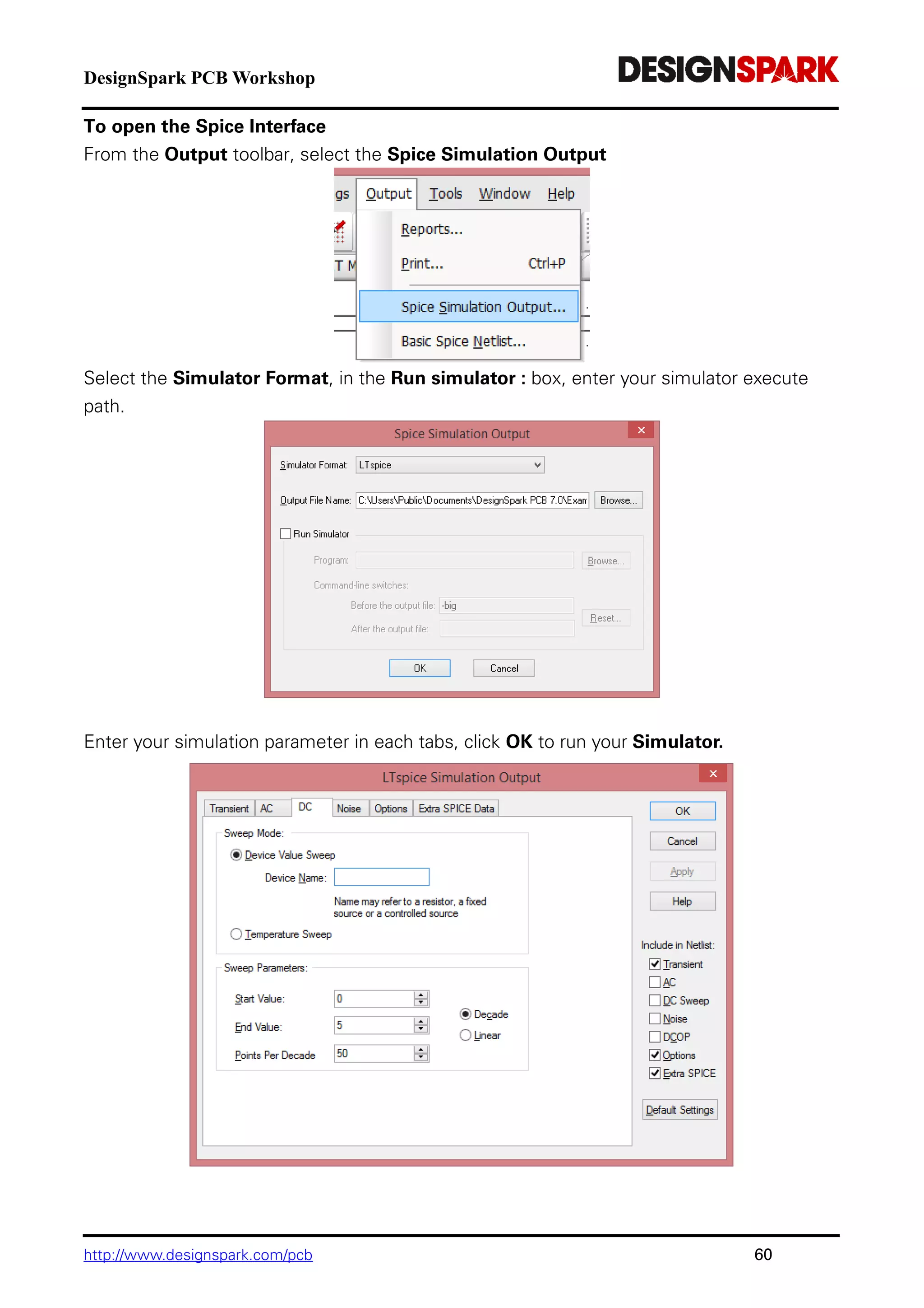 DesignSpark PCB Workshop
http://www.designspark.com/pcb 60
To open the Spice Interface
From the Output toolbar, select the Spice Simulation Output
Select the Simulator Format, in the Run simulator : box, enter your simulator execute
path.
Enter your simulation parameter in each tabs, click OK to run your Simulator.
 