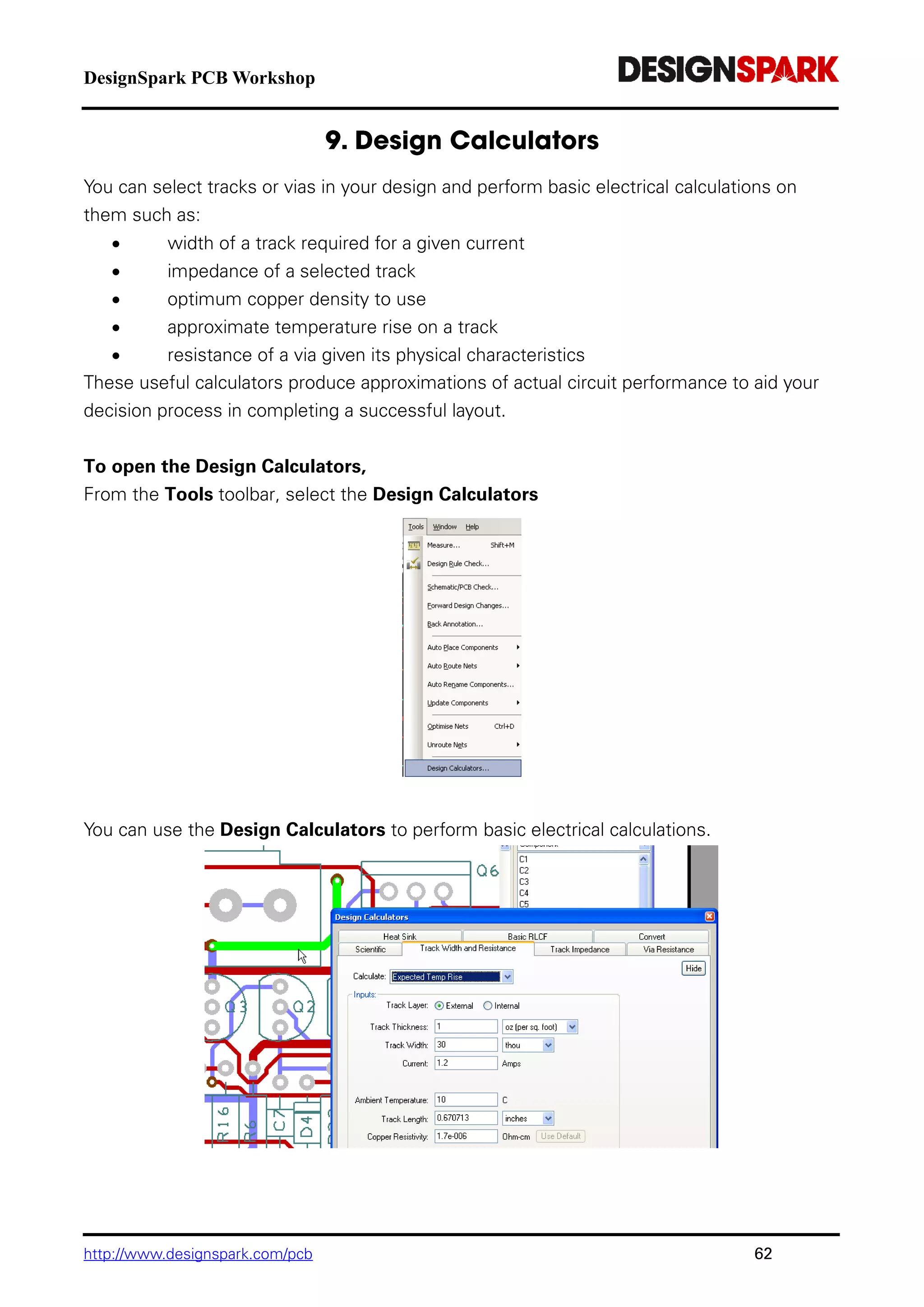 DesignSpark PCB Workshop
http://www.designspark.com/pcb 62
You can select tracks or vias in your design and perform basic electrical calculations on
them such as:
 width of a track required for a given current
 impedance of a selected track
 optimum copper density to use
 approximate temperature rise on a track
 resistance of a via given its physical characteristics
These useful calculators produce approximations of actual circuit performance to aid your
decision process in completing a successful layout.
To open the Design Calculators,
From the Tools toolbar, select the Design Calculators
You can use the Design Calculators to perform basic electrical calculations.
 