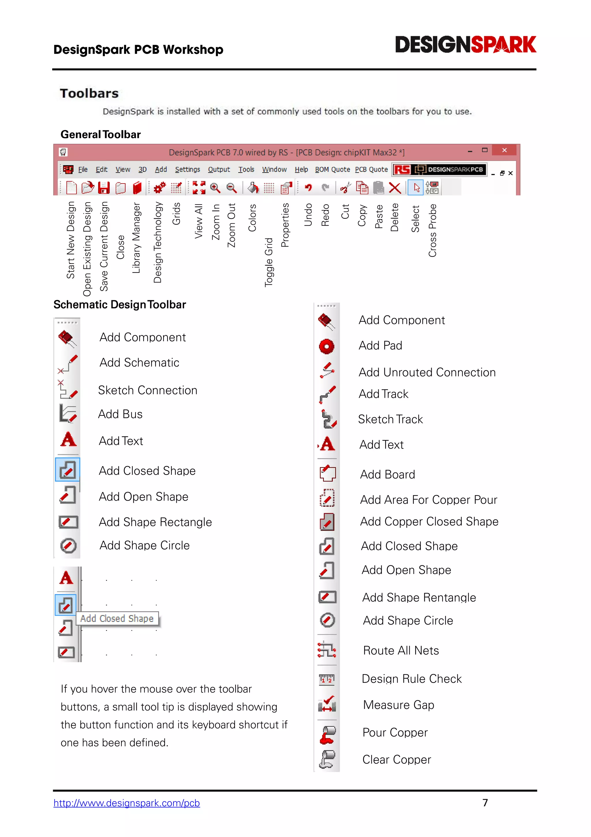 http://www.designspark.com/pcb 7
GeneralToolbar
Schematic DesignToolbar
StartNewDesign
OpenExistingDesign
SaveCurrentDesign
Close
DesignLibraryManager
DesignTechnology
Grids
ViewAll
ZoomIn
ZoomOut
Colors
ToggleGrid
DisplayProperties
Undo
Redo
Cut
Copy
Paste
Delete
Select
CrossProbe
Add Component
Add Schematic
Connection
Sketch Connection
Add Bus
Add Text
Add Closed Shape
Add Open Shape
Add Shape Rectangle
Add Shape Circle
If you hover the mouse over the toolbar
buttons, a small tool tip is displayed showing
the button function and its keyboard shortcut if
one has been defined.
Add Component
Add Pad
Add Unrouted Connection
Add Track
Sketch Track
Add Text
Add Board
Add Area For Copper Pour
Add Copper Closed Shape
Add Closed Shape
Add Open Shape
Add Shape Rentangle
Add Shape Circle
Route All Nets
Measure Gap
Design Rule Check
Pour Copper
Clear Copper
 