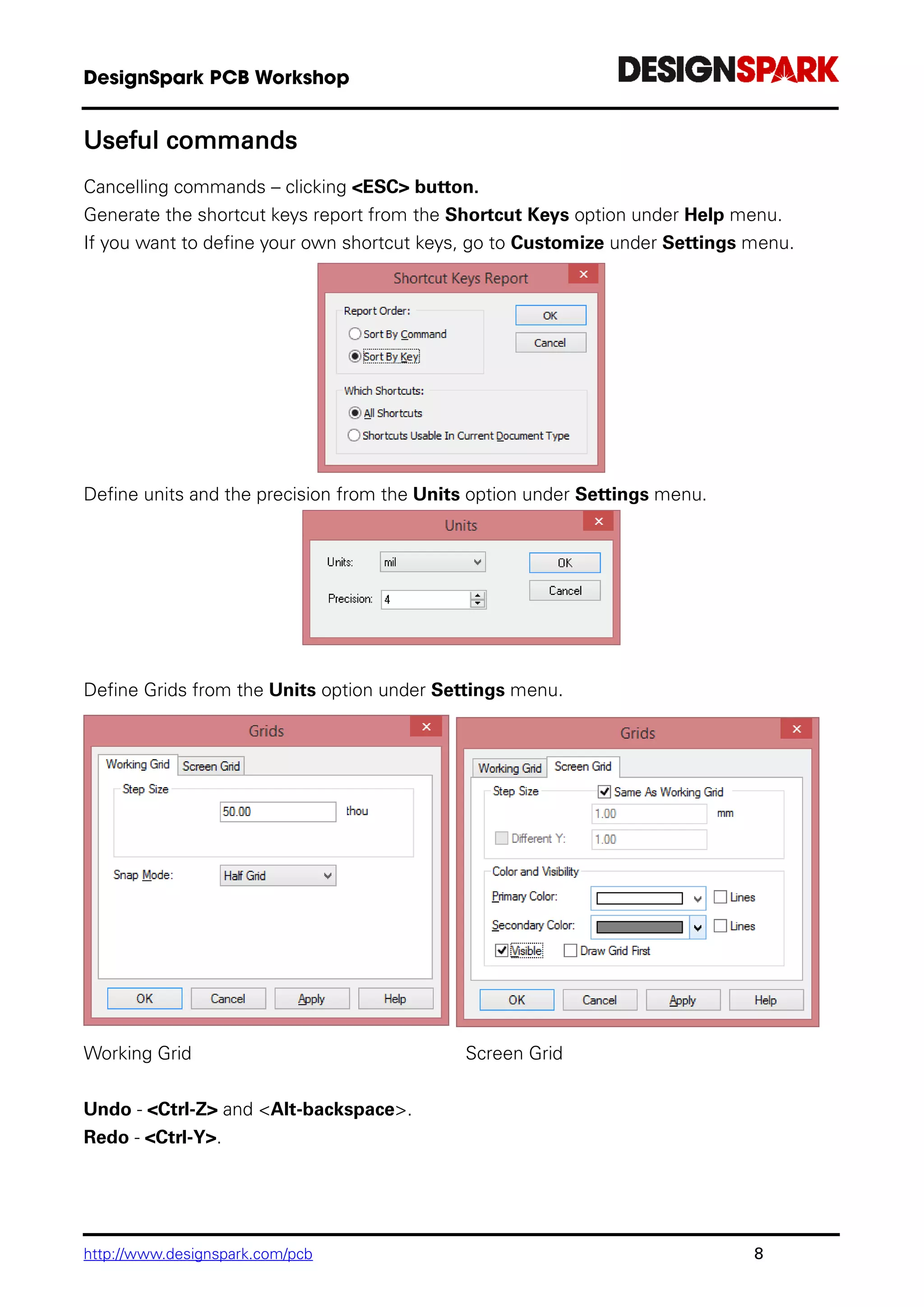 http://www.designspark.com/pcb 8
Useful commands
Cancelling commands – clicking <ESC> button.
Generate the shortcut keys report from the Shortcut Keys option under Help menu.
If you want to define your own shortcut keys, go to Customize under Settings menu.
Define units and the precision from the Units option under Settings menu.
Define Grids from the Units option under Settings menu.
Working Grid Screen Grid
Undo - <Ctrl-Z> and <Alt-backspace>.
Redo - <Ctrl-Y>.
 