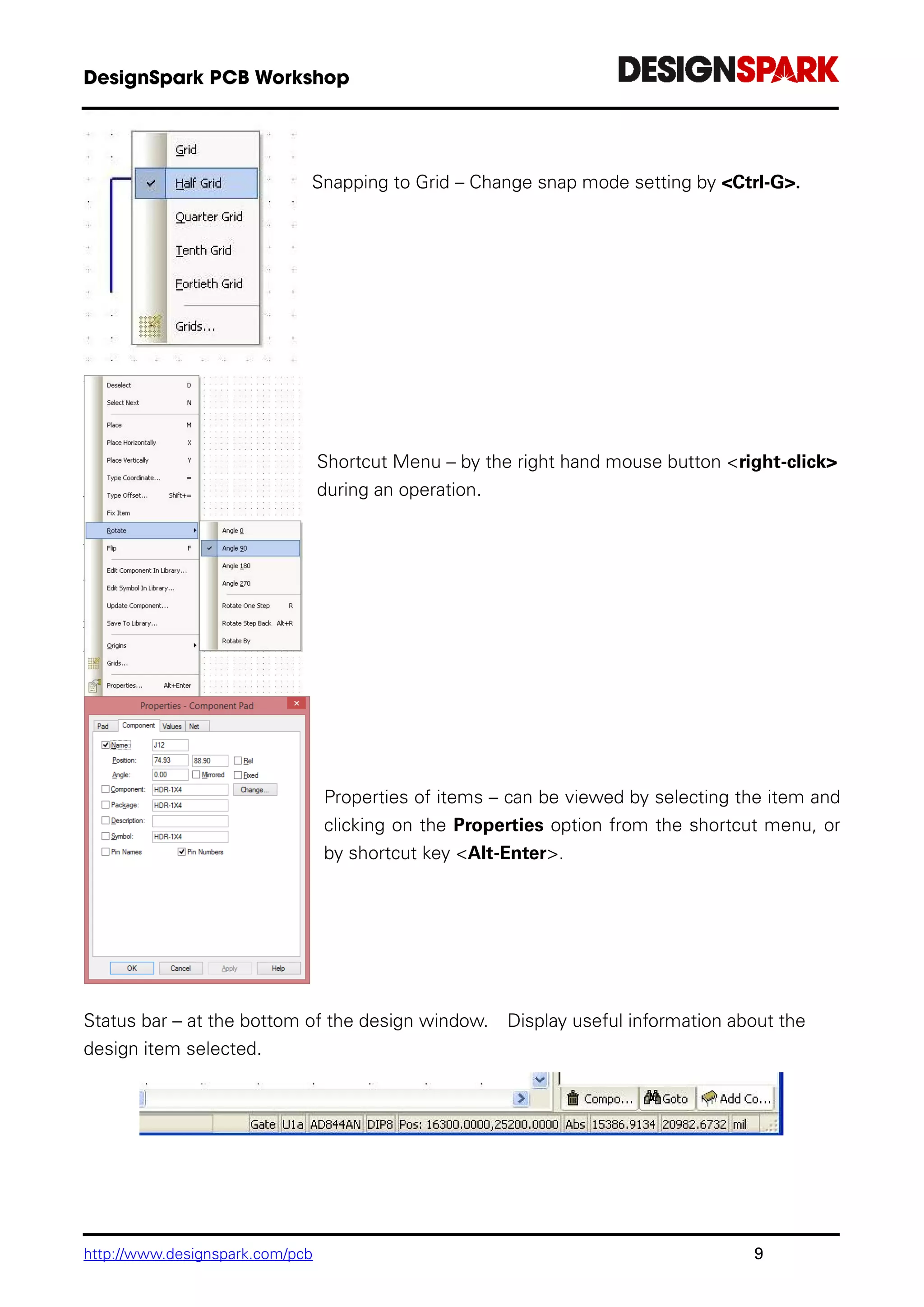 http://www.designspark.com/pcb 9
Snapping to Grid – Change snap mode setting by <Ctrl-G>.
Shortcut Menu – by the right hand mouse button <right-click>
during an operation.
Properties of items – can be viewed by selecting the item and
clicking on the Properties option from the shortcut menu, or
by shortcut key <Alt-Enter>.
Status bar – at the bottom of the design window. Display useful information about the
design item selected.
 