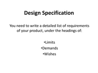Design Specification

You need to write a detailed list of requirements
    of your product, under the headings of:

                     •Limits
                   •Demands
                    •Wishes
 