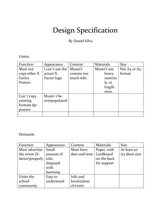 Design Specification
By Daniel Silva
Limits
Function Appearance Content Materials Size
Must not
copy other X
Factor
Posters
I can`t use the
actual X-
Factor logo
Mustn’t
contain too
much info.
Mustn’t use
heavy
materia
ls, or
fragile
ones.
Not A4 or A5
format.
Can`t copy
existing
formats fpr
posters
Mustn`t be
overpopulated
Demands
Function Appearance Content Materials Size
Must advertise
the event (X-
factor)properly
Small
amount of
info,
disposed
with
harmony
Must have
date and time
Paper, with
Cardboard
on the back
for support
At least an
A3 sheet size
Unite the
school
community
Easy to
understand
Info and
localization
of event
 