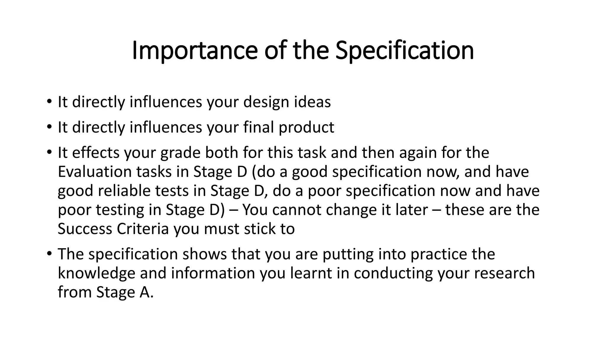 Importance of the Specification
• It directly influences your design ideas
• It directly influences your final product
• It effects your grade both for this task and then again for the
Evaluation tasks in Stage D (do a good specification now, and have
good reliable tests in Stage D, do a poor specification now and have
poor testing in Stage D) – You cannot change it later – these are the
Success Criteria you must stick to
• The specification shows that you are putting into practice the
knowledge and information you learnt in conducting your research
from Stage A.