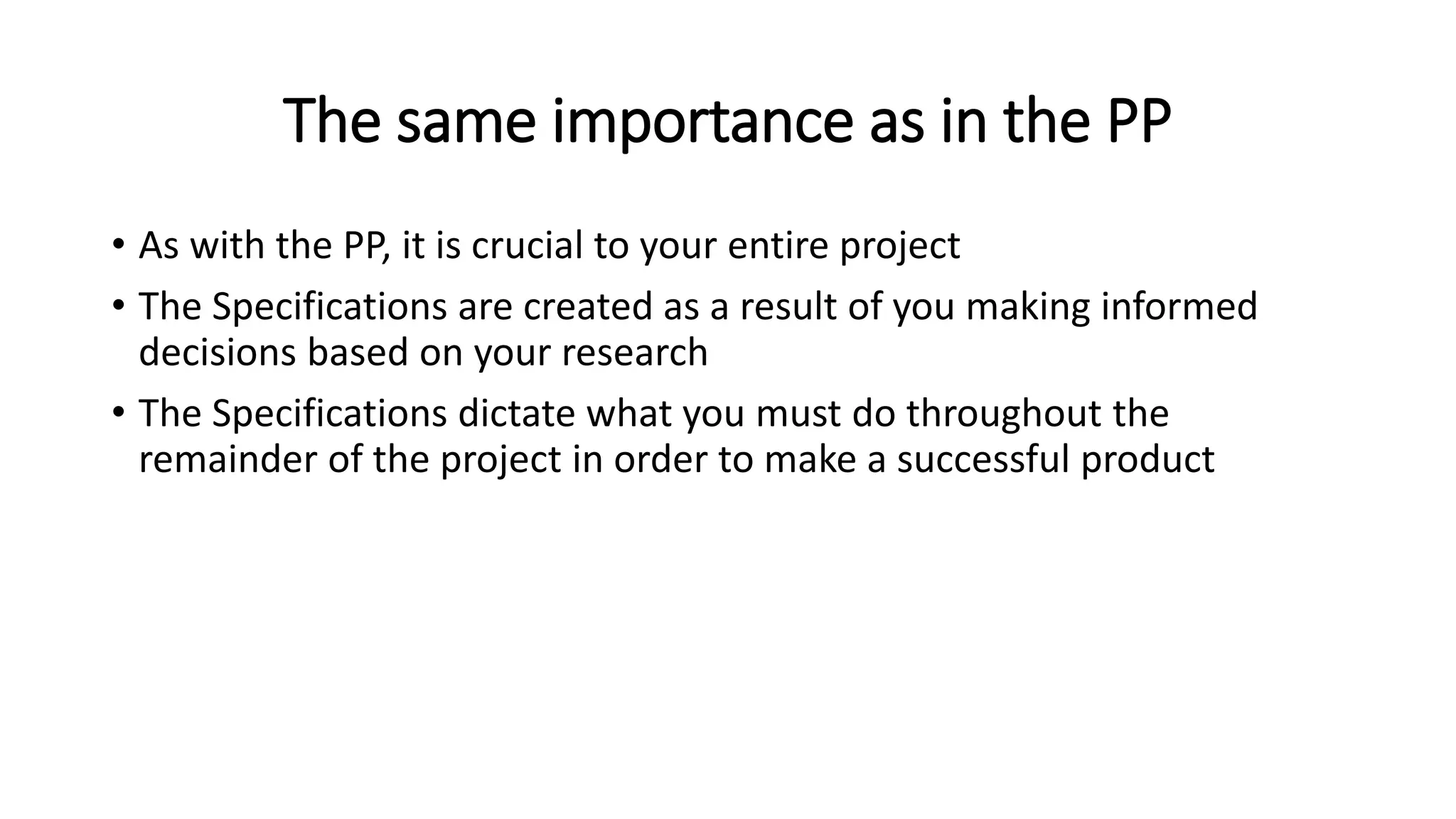 The same importance as in the PP
• As with the PP, it is crucial to your entire project
• The Specifications are created as a result of you making informed
decisions based on your research
• The Specifications dictate what you must do throughout the
remainder of the project in order to make a successful product