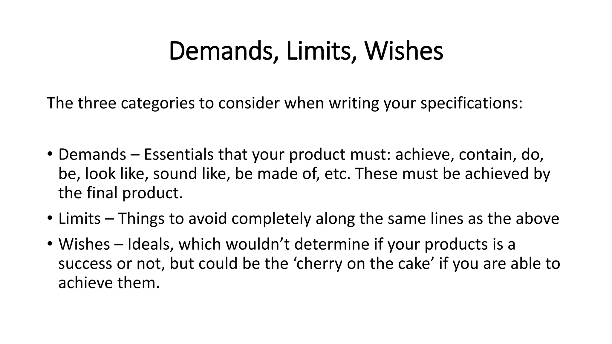 Demands, Limits, Wishes
The three categories to consider when writing your specifications:
• Demands – Essentials that your product must: achieve, contain, do,
be, look like, sound like, be made of, etc. These must be achieved by
the final product.
• Limits – Things to avoid completely along the same lines as the above
• Wishes – Ideals, which wouldn’t determine if your products is a
success or not, but could be the ‘cherry on the cake’ if you are able to
achieve them.