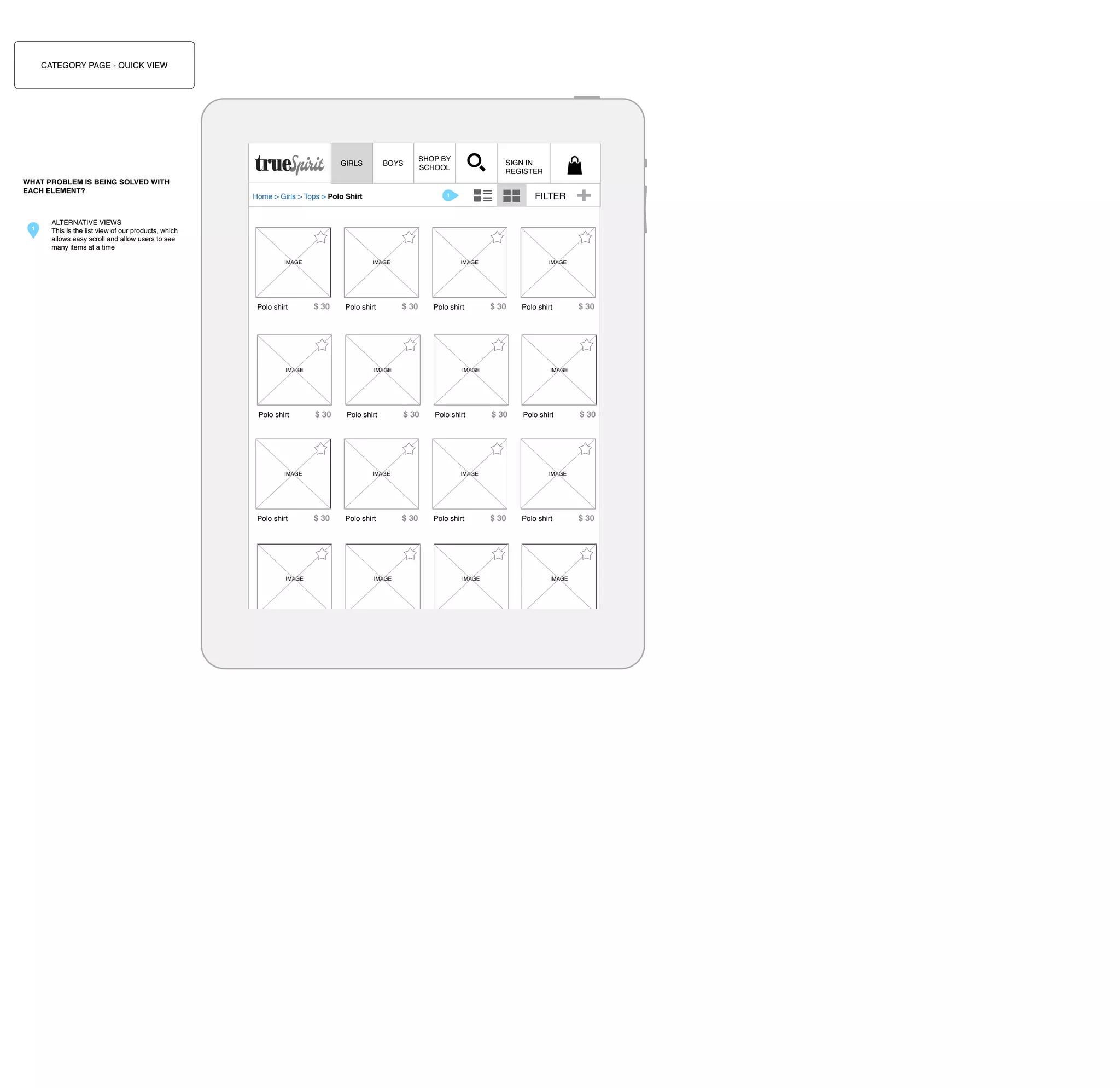 CATEGORY PAGE - QUICK VIEW

GIRLS
WHAT PROBLEM IS BEING SOLVED WITH
EACH ELEMENT?

1

SHOP BY
SCHOOL

BOYS

SIGN IN
REGISTER

FILTER

1

Home > Girls > Tops > Polo Shirt

ALTERNATIVE VIEWS
This is the list view of our products, which
allows easy scroll and allow users to see
many items at a time
IMAGE

Polo shirt

IMAGE

$ 30

Polo shirt

IMAGE

Polo shirt

$ 30

Polo shirt

$ 30

Polo shirt

$ 30

$ 30

Polo shirt

$ 30

Polo shirt

Polo shirt

$ 30

Polo shirt

$ 30

Polo shirt

Polo shirt
100% cotton.

$ 30

IMAGE

$ 30

Polo shirt

IMAGE

$ 30

$ 30

IMAGE

IMAGE

IMAGE

CLICK TO ZOOM

Polo shirt

IMAGE

IMAGE

IMAGE

IMAGE

Polo shirt

$ 30

IMAGE

IMAGE

Polo shirt

IMAGE

$ 30

IMAGE

$ 30

Polo shirt

Machine wash cold, gentle cycle

$ 30

 