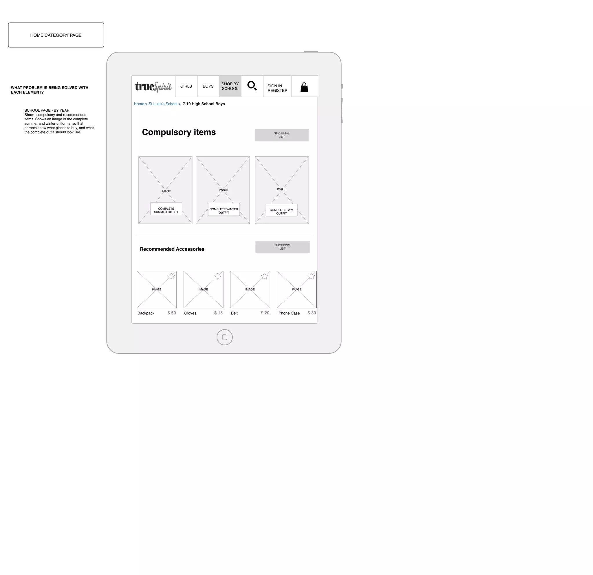 HOME CATEGORY PAGE

GIRLS

WHAT PROBLEM IS BEING SOLVED WITH
EACH ELEMENT?

SHOP BY
SCHOOL

BOYS

SIGN IN
REGISTER

Home > St Luke’s School > 7-10 High School Boys
SCHOOL PAGE - BY YEAR
Shows compulsory and recommended
items. Shows an image of the complete
summer and winter uniforms, so that
parents know what pieces to buy, and what
the complete outﬁt should look like.

Compulsory items

SHOPPING
LIST

IMAGE

IMAGE

IMAGE

COMPLETE
SUMMER OUTFIT

COMPLETE WINTER
OUTFIT

COMPLETE GYM
OUTFIT

SHOPPING
LIST

Recommended Accessories

IMAGE

Backpack

IMAGE

$ 50

Gloves

IMAGE

$ 15

Belt

IMAGE

$ 20

iPhone Case

$ 30

 