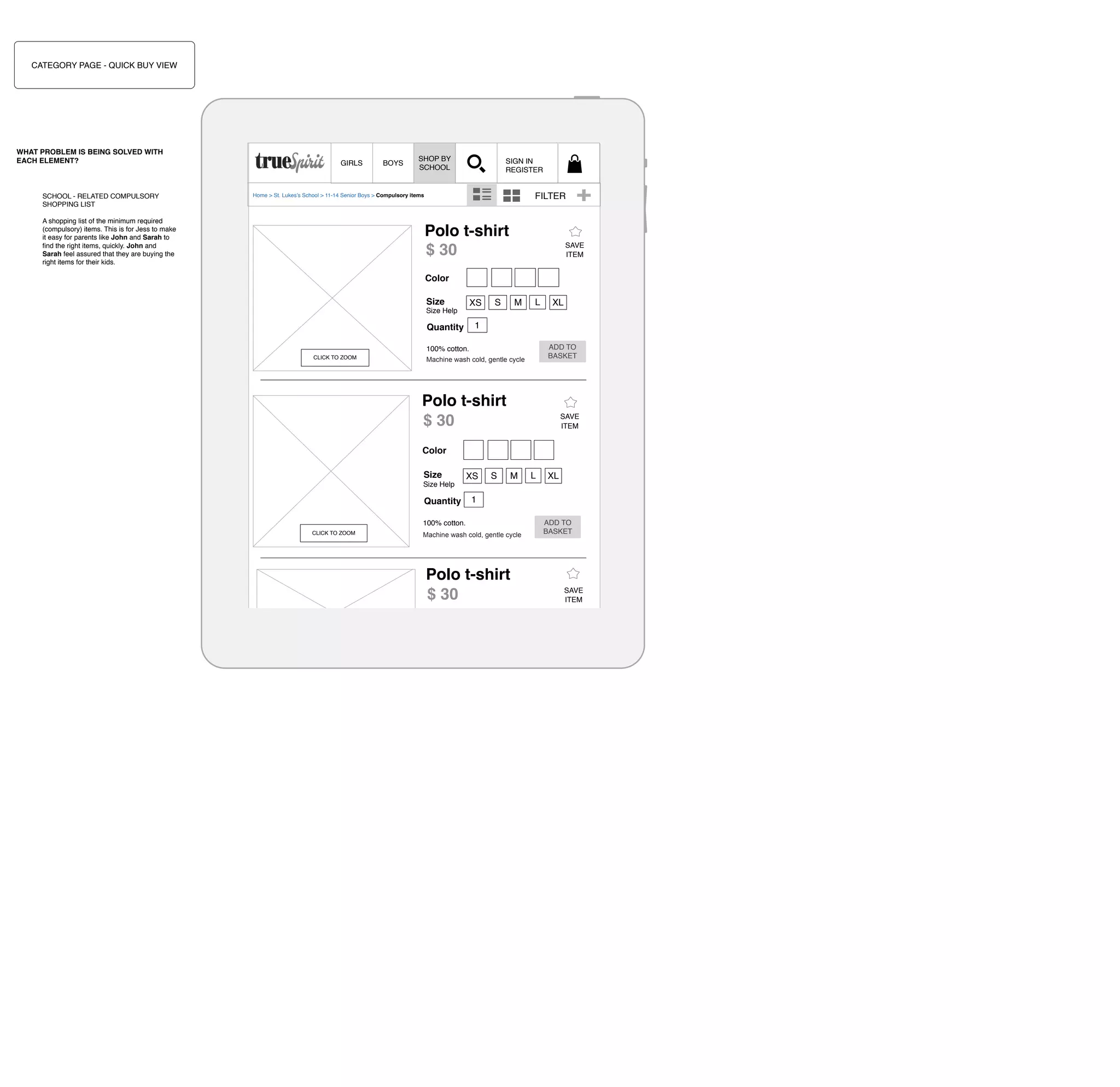 CATEGORY PAGE - QUICK BUY VIEW

WHAT PROBLEM IS BEING SOLVED WITH
EACH ELEMENT?

SCHOOL - RELATED COMPULSORY
SHOPPING LIST

GIRLS

BOYS

SHOP BY
SCHOOL

SIGN IN
REGISTER

FILTER

Home > St. Lukes’s School > 11-14 Senior Boys > Compulsory items

A shopping list of the minimum required
(compulsory) items. This is for Jess to make
it easy for parents like John and Sarah to
ﬁnd the right items, quickly. John and
Sarah feel assured that they are buying the
right items for their kids.

Polo t-shirt
$ 30

SAVE
ITEM

Color
Size

XS

Size Help

S

M

L

1

Quantity

ADD TO
BASKET

100% cotton.
CLICK TO ZOOM

XL

Machine wash cold, gentle cycle

Polo t-shirt
$ 30

SAVE
ITEM

Color
Size
Size Help

Quantity

XS

S

M

L

1

100% cotton.
CLICK TO ZOOM

Machine wash cold, gentle cycle

Polo t-shirt
$ 30
CLICK TO ZOOM

XL

Color
100% cotton.
Machine
Size wash cold, gentle cycle L
XS S M

ADD TO
BASKET

SAVE
ITEM

 