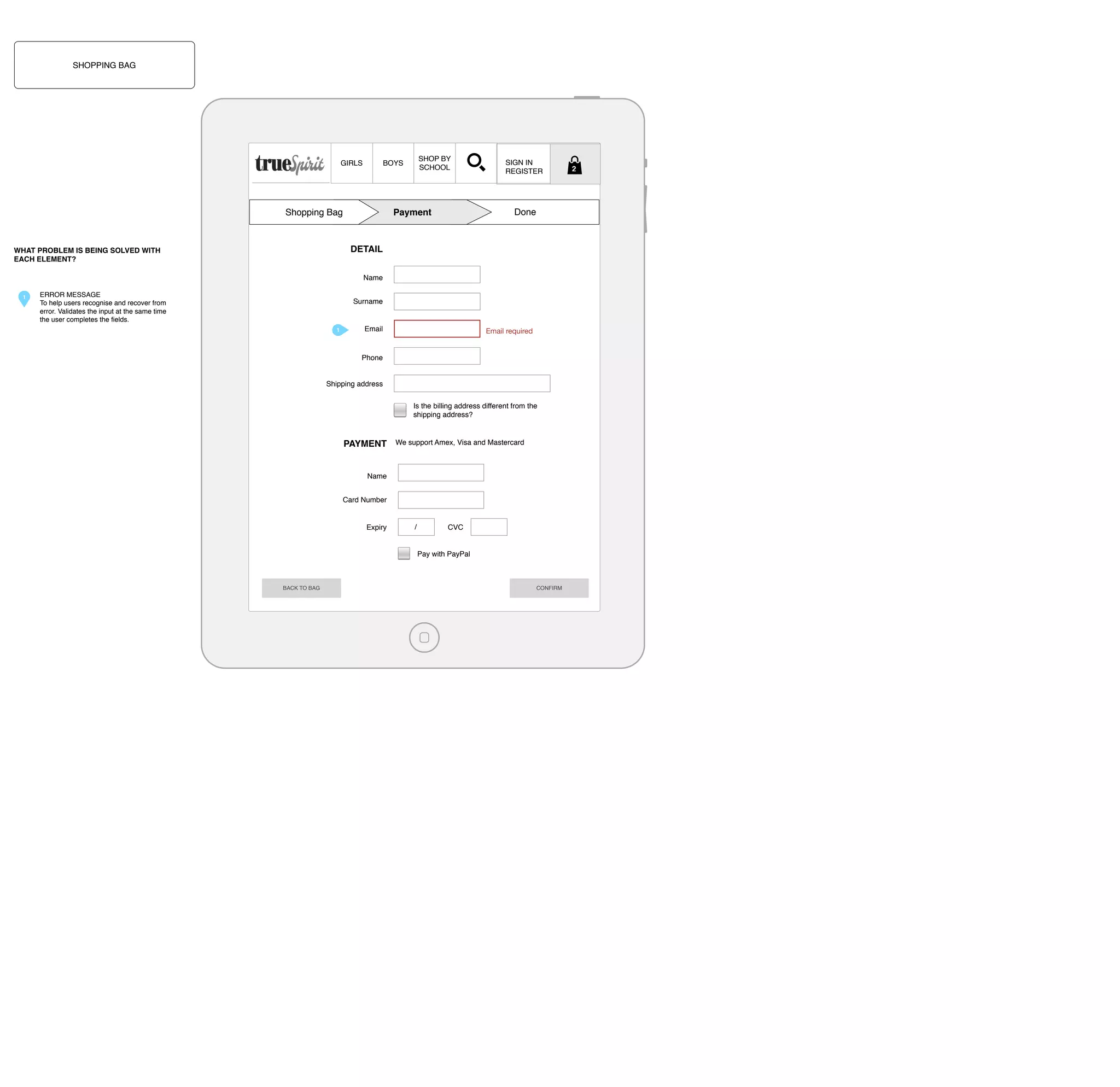 SHOPPING BAG

GIRLS

SHOP BY
SCHOOL

BOYS

Shopping Bag

SIGN IN
REGISTER

Done

Payment

DETAIL

WHAT PROBLEM IS BEING SOLVED WITH
EACH ELEMENT?

Name
1

ERROR MESSAGE
To help users recognise and recover from
error. Validates the input at the same time
the user completes the ﬁelds.

Surname

1

Email

Email required

Phone

Shipping address
Is the billing address different from the
shipping address?

PAYMENT

We support Amex, Visa and Mastercard

Name
Card Number

Expiry

/

CVC

Pay with PayPal

BACK TO BAG

CONFIRM

2

 