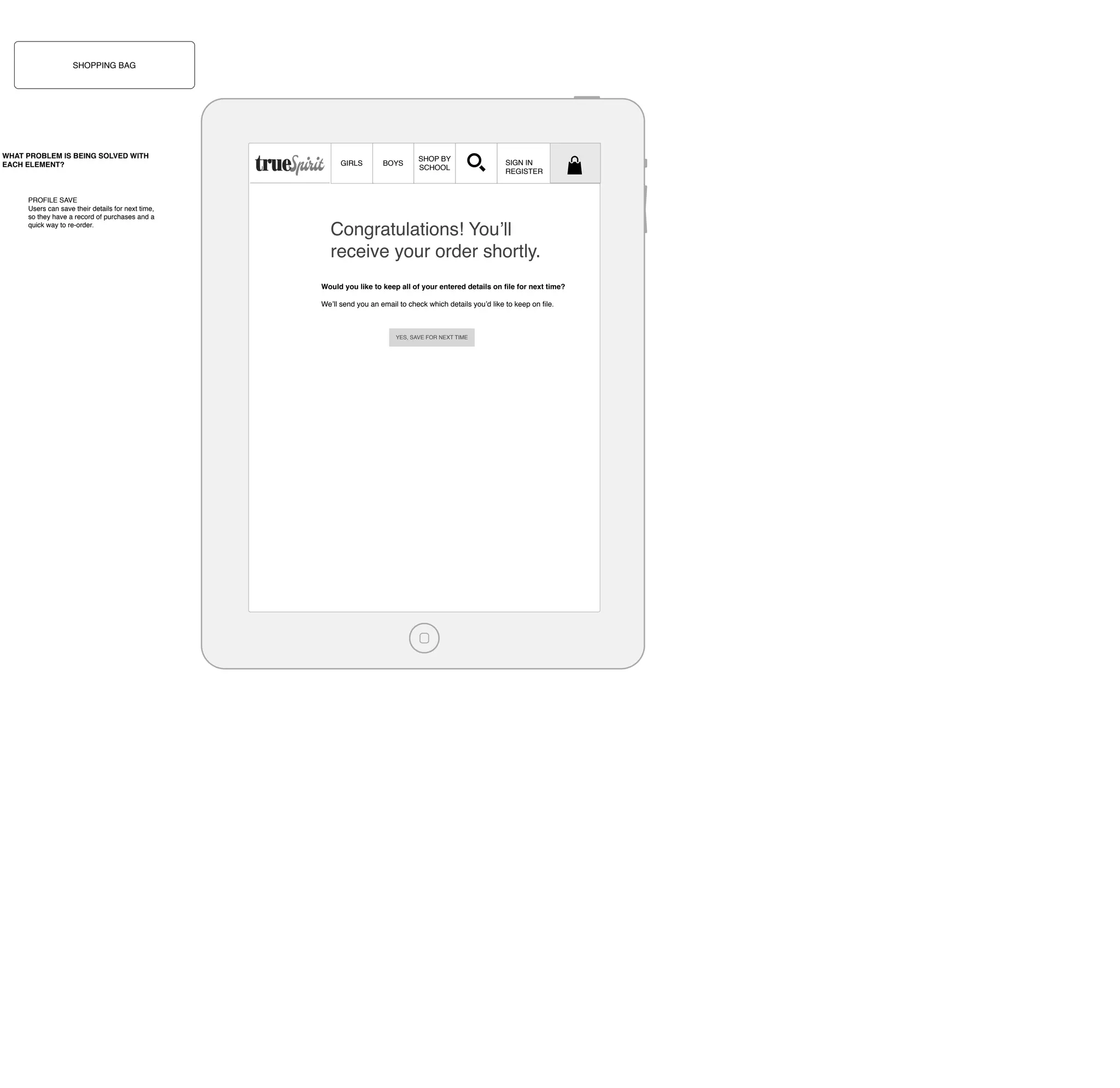 SHOPPING BAG

WHAT PROBLEM IS BEING SOLVED WITH
EACH ELEMENT?

PROFILE SAVE
Users can save their details for next time,
so they have a record of purchases and a
quick way to re-order.

GIRLS

BOYS

SHOP BY
SCHOOL

SIGN IN
REGISTER

Congratulations! You’ll
receive your order shortly.
Would you like to keep all of your entered details on ﬁle for next time?
We’ll send you an email to check which details you’d like to keep on ﬁle.

YES, SAVE FOR NEXT TIME

 