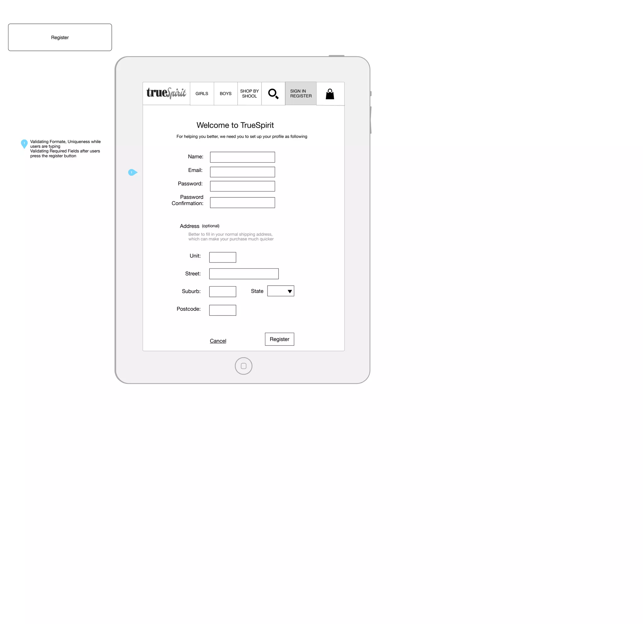 Register

GIRLS

BOYS

SIGN IN
REGISTER

SHOP BY
SHOOL

Welcome to TrueSpirit
For helping you better, we need you to set up your proﬁle as following
1

Validating Formate, Uniqueness while
users are typing
Validating Required Fields after users
press the register button

Name:
1

Email:
Password:
Password
Conﬁrmation:

Address

(optional)

Better to ﬁll in your normal shipping address,
which can make your purchase much quicker

Unit:
Street:
State

Suburb:
Postcode:

Cancel

Register

 