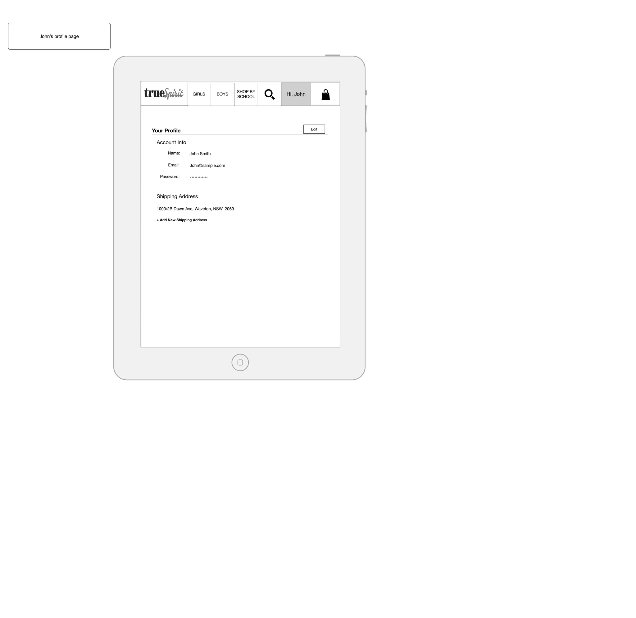 John’s proﬁle page

GIRLS

BOYS

Your Proﬁle

Hi, John

Edit

Account Info
Name:

John Smith

Email:

John@sample.com

Password:

SHOP BY
SCHOOL

************

Shipping Address
1000/2B Dawn Ave, Waveton, NSW, 2069
+ Add New Shipping Address

 