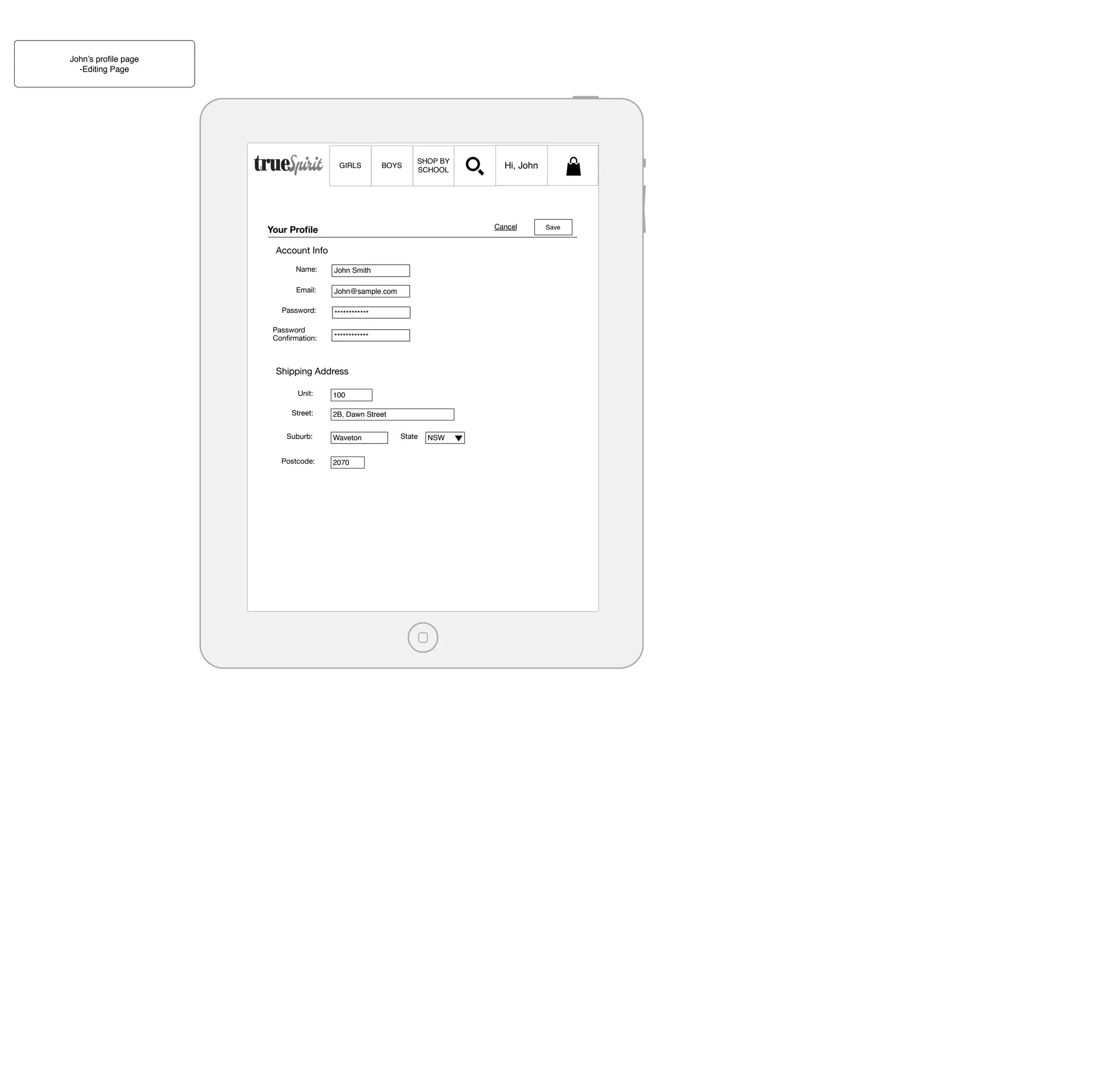 John’s proﬁle page
-Editing Page

GIRLS

BOYS

SHOP BY
SCHOOL

Cancel

Your Proﬁle
Account Info
Name:

John Smith

Email:

John@sample.com

Password:

************

Password
Conﬁrmation:

************

Shipping Address
Unit:
Street:
Suburb:
Postcode:

Hi, John

100
2B, Dawn Street
Waveton
2070

State

NSW

Save

 