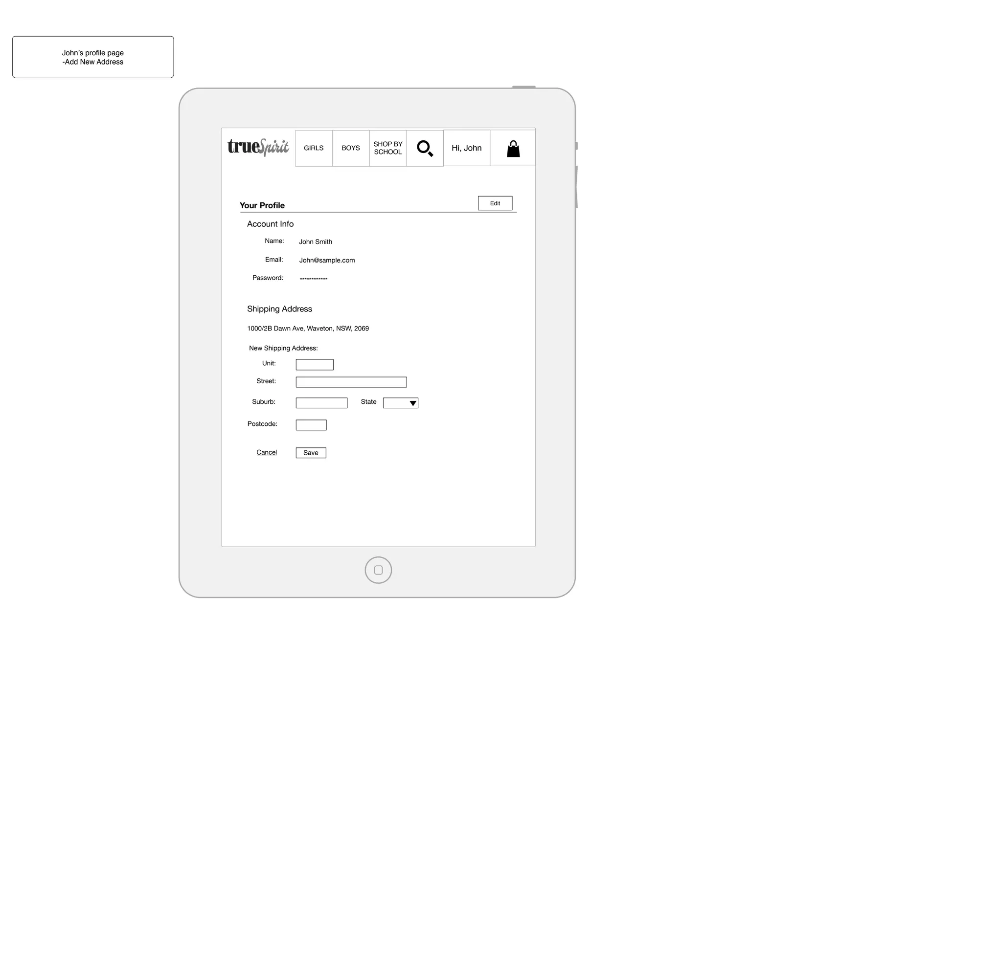 John’s proﬁle page
-Add New Address

GIRLS

SHOP BY
SCHOOL

BOYS

Your Proﬁle

Edit

Account Info
Name:

John Smith

Email:

John@sample.com

Password:

************

Shipping Address
1000/2B Dawn Ave, Waveton, NSW, 2069
New Shipping Address:
Unit:
Street:
Suburb:

State

Postcode:

Cancel

Hi, John

Save

 