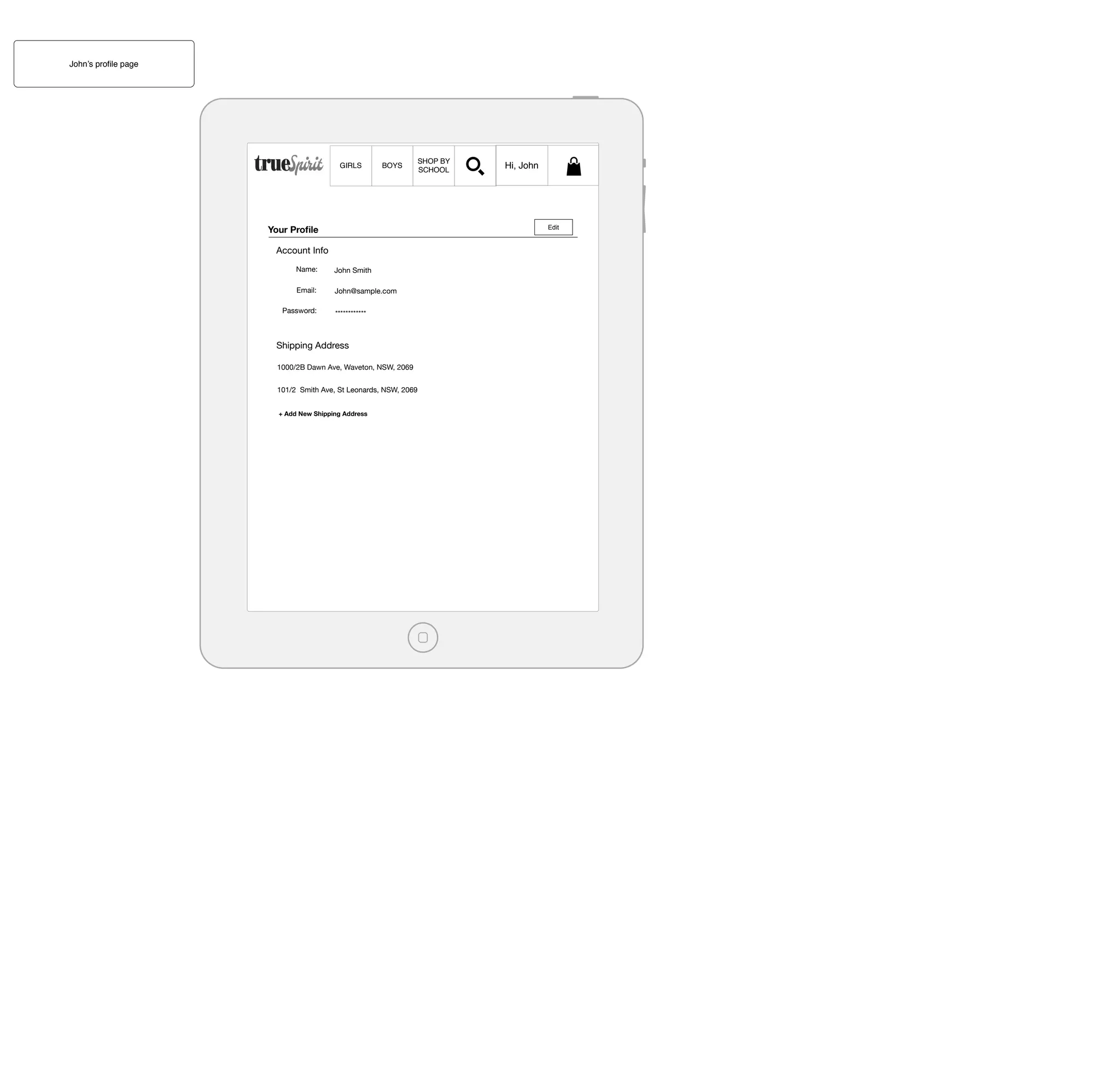 John’s proﬁle page

GIRLS

BOYS

Your Proﬁle

Hi, John

Edit

Account Info
Name:

John Smith

Email:

John@sample.com

Password:

SHOP BY
SCHOOL

************

Shipping Address
1000/2B Dawn Ave, Waveton, NSW, 2069
101/2 Smith Ave, St Leonards, NSW, 2069
+ Add New Shipping Address

 