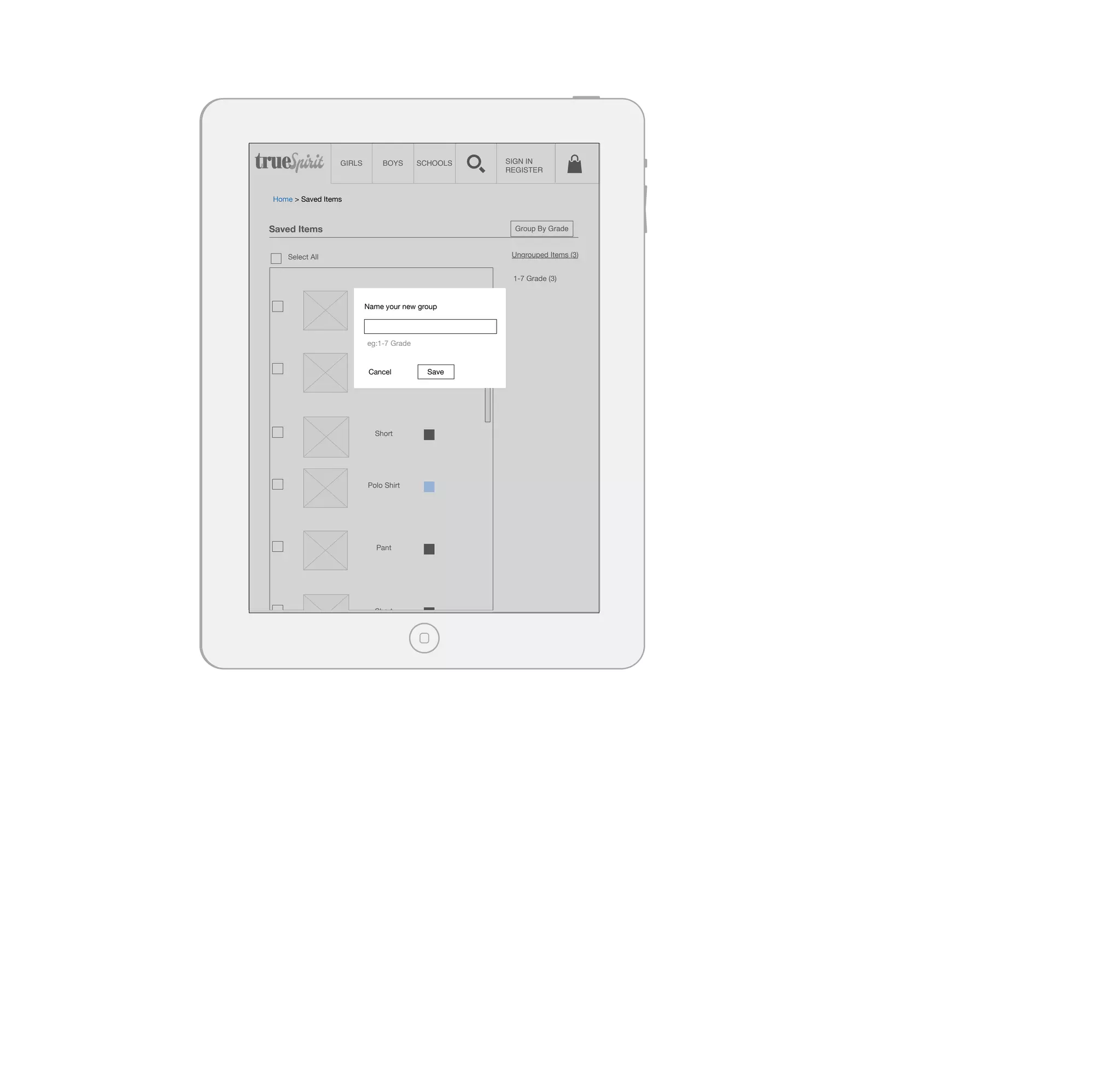 GIRLS

BOYS

SCHOOLS

SIGN IN
REGISTER

Home > Saved Items

Saved Items

Group By Grade
Ungrouped Items (3)

Select All

1-7 Grade (3)

Name Shirt new group
Polo your

eg:1-7 Grade
Pant
Cancel

Short

Polo Shirt

Pant

Short

Save

 