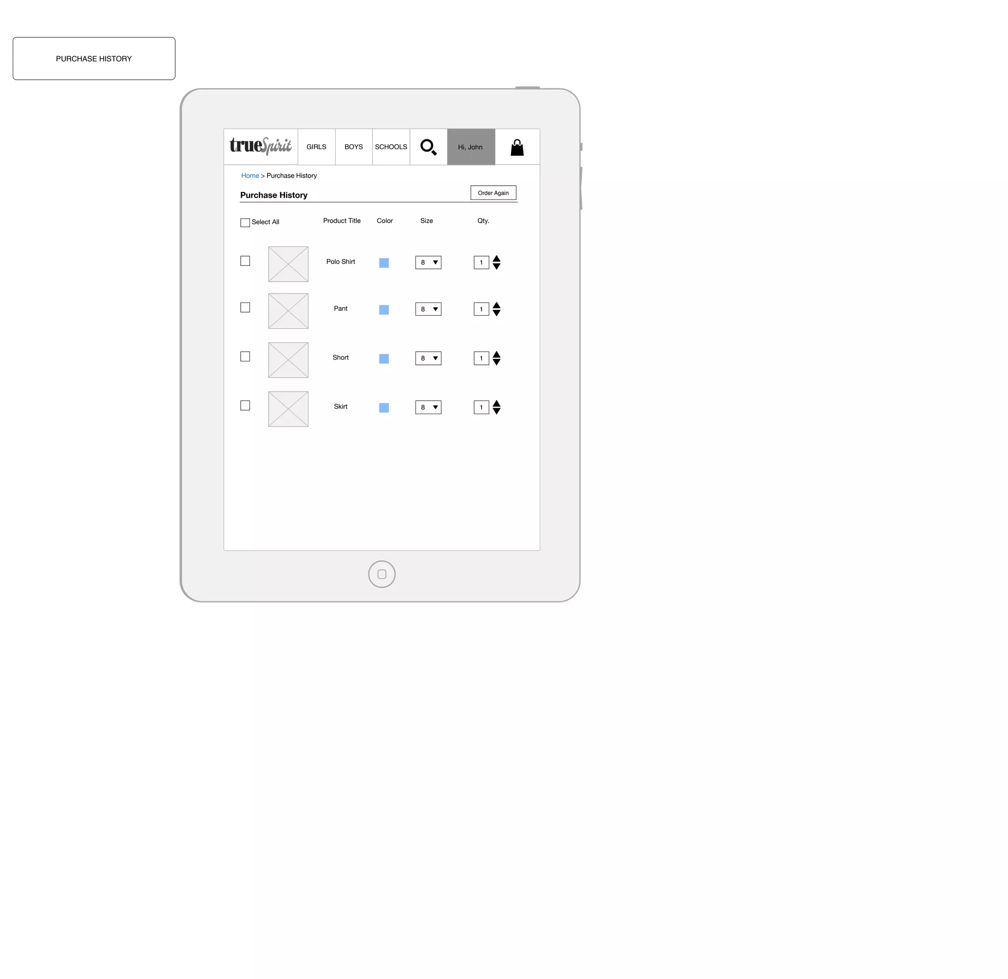 PURCHASE HISTORY

GIRLS

BOYS

Hi, John

SCHOOLS

Home > Purchase History

Purchase History
Select All

Order Again

Product Title

Color

Size

Qty.

Polo Shirt

8

1

Pant

8

1

Short

8

1

Skirt

8

1

 