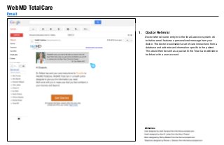 WebMD TotalCare
Email

1.

Doctor Referral
Doctor referral is one entry into the Total Care eco-system. An
invitation email features a personalized message from your
doctor. The doctor would select a set of care instructions from a
database and add relevant information speciﬁc to the patient.
This would then be sent as a packet to the Total Care website to
be linked with a user account.

1.0

1.0

Attributions

 