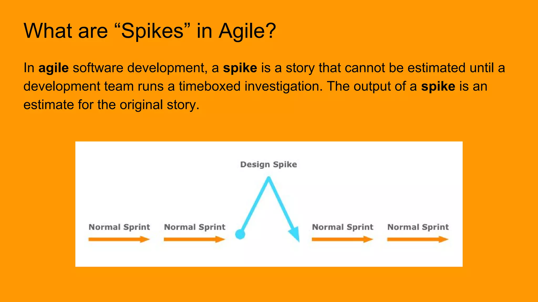 What are “Spikes” in Agile?
In agile software development, a spike is a story that cannot be estimated until a
development team runs a timeboxed investigation. The output of a spike is an
estimate for the original story.
 