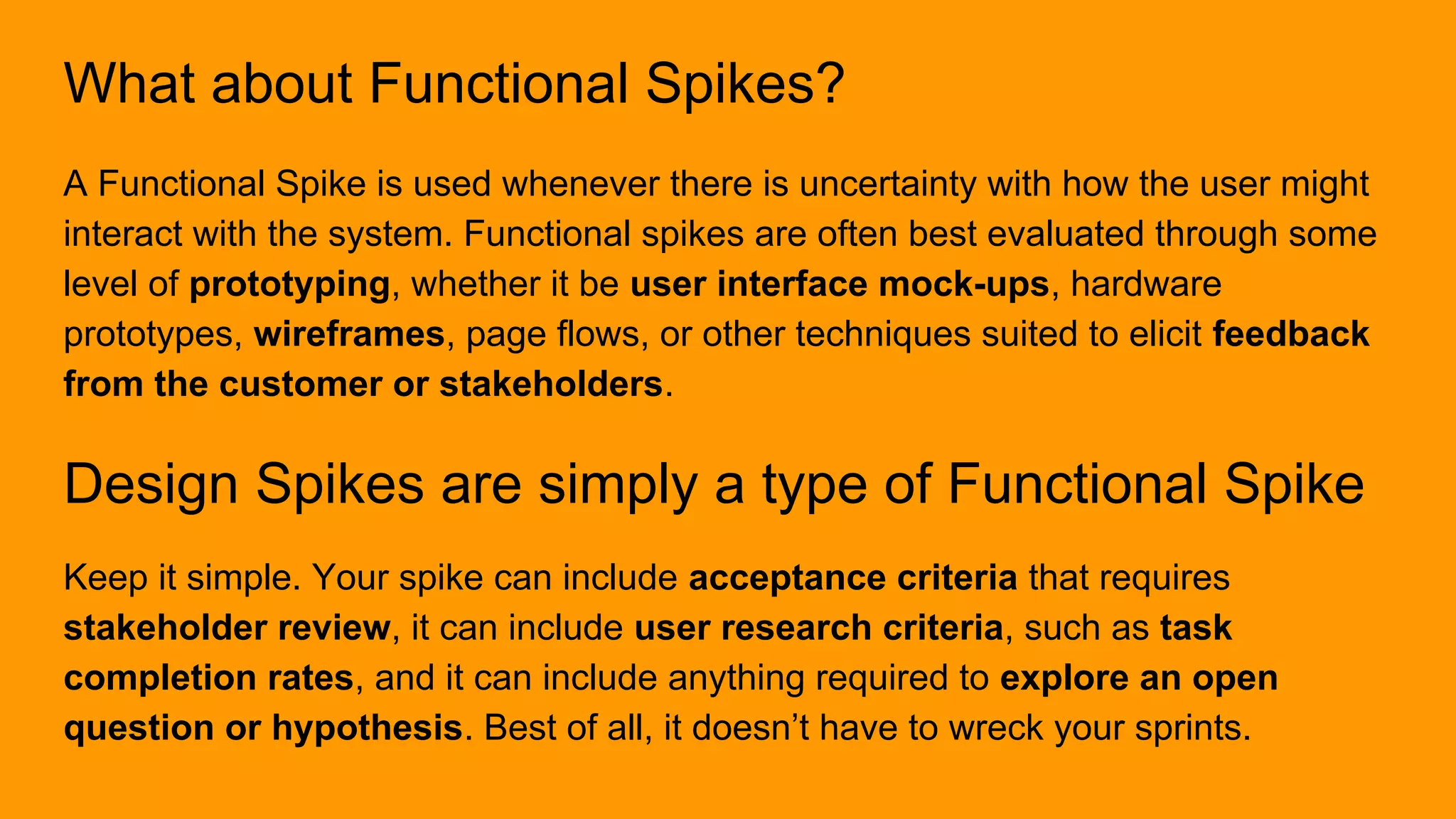 What about Functional Spikes?
A Functional Spike is used whenever there is uncertainty with how the user might
interact with the system. Functional spikes are often best evaluated through some
level of prototyping, whether it be user interface mock-ups, hardware
prototypes, wireframes, page flows, or other techniques suited to elicit feedback
from the customer or stakeholders.
Design Spikes are simply a type of Functional Spike
Keep it simple. Your spike can include acceptance criteria that requires
stakeholder review, it can include user research criteria, such as task
completion rates, and it can include anything required to explore an open
question or hypothesis. Best of all, it doesn’t have to wreck your sprints.
 