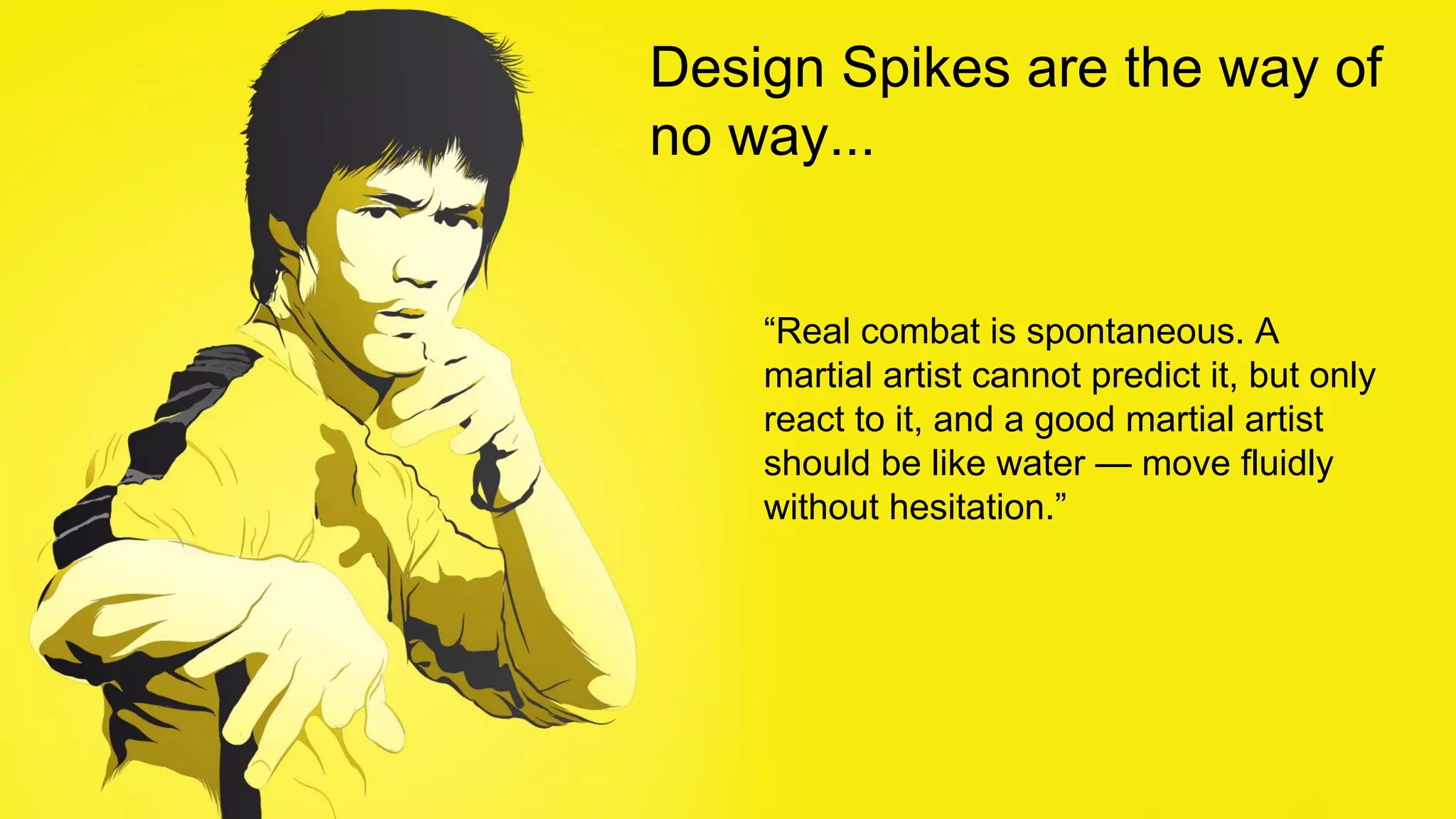 Design Spikes are the way of
no way...
“Real combat is spontaneous. A
martial artist cannot predict it, but only
react to it, and a good martial artist
should be like water — move fluidly
without hesitation.”
 