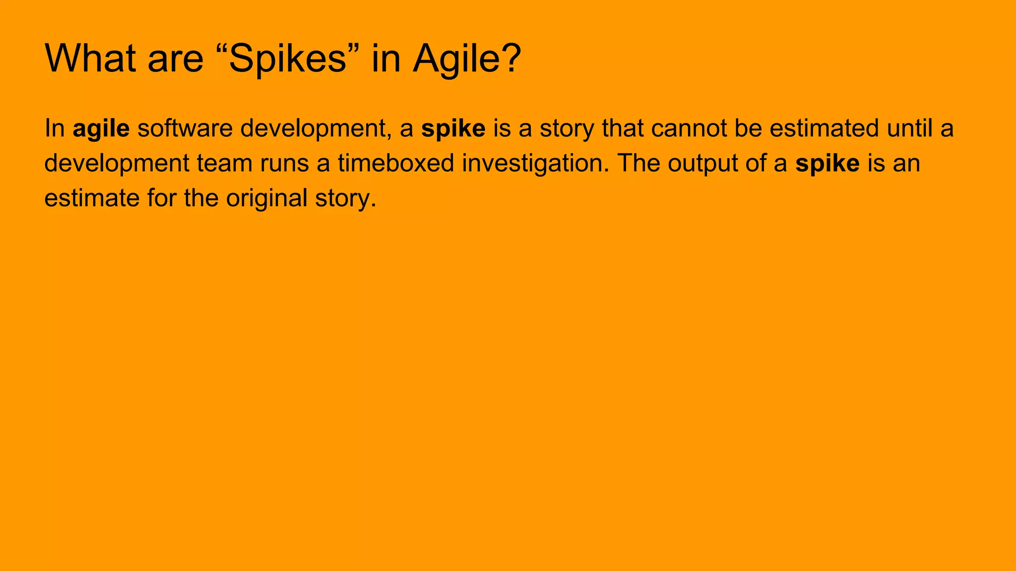 What are “Spikes” in Agile?
In agile software development, a spike is a story that cannot be estimated until a
development team runs a timeboxed investigation. The output of a spike is an
estimate for the original story.
 