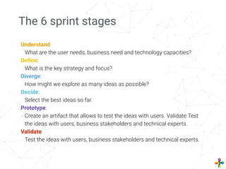The 6 sprint stages
Understand:
What are the user needs, business need and technology capacities?
Deﬁne:
What is the key strategy and focus?
Diverge:
How might we explore as many ideas as possible?
Decide:
Select the best ideas so far.
Prototype:
Create an artifact that allows to test the ideas with users. Validate Test
the ideas with users, business stakeholders and technical experts.
Validate
Test the ideas with users, business stakeholders and technical experts.
 