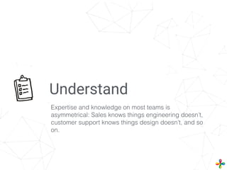 Understand
Expertise and knowledge on most teams is
asymmetrical: Sales knows things engineering doesn’t,
customer support knows things design doesn’t, and so
on.
 