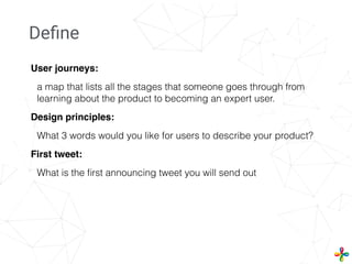 User journeys:
a map that lists all the stages that someone goes through from
learning about the product to becoming an expert user.
Design principles:
What 3 words would you like for users to describe your product?
First tweet:
What is the ﬁrst announcing tweet you will send out
Deﬁne
 