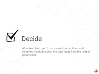 Decide
After sketching, you’ll use a structured critique and
weighted voting to select the best ideas from the ﬁeld of
possibilities.
 