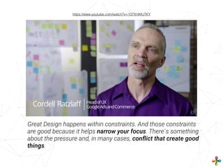 Great Design happens within constraints. And those constraints
are good because it helps narrow your focus. There`s something
about the pressure and, in many cases, conﬂict that create good
things.
https://www.youtube.com/watch?v=137XnWlUTKY
 